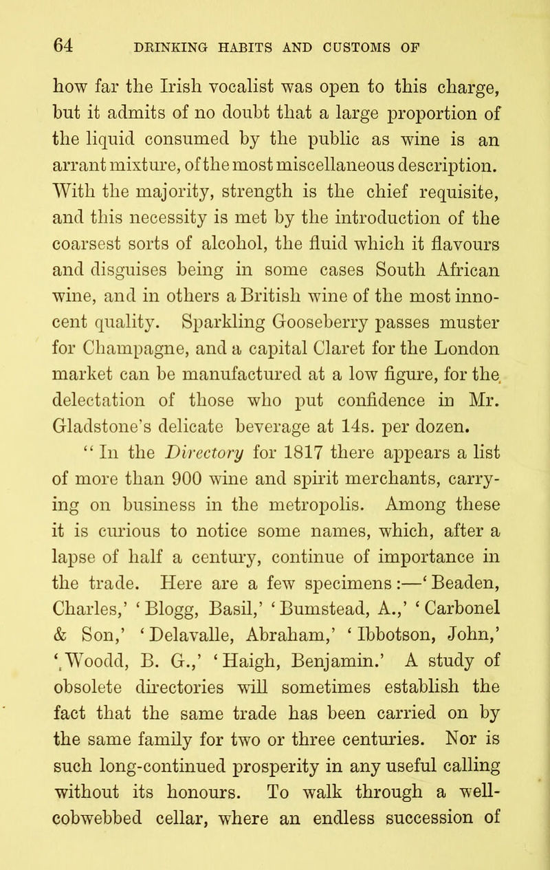 how far the Irish vocalist was open to this charge, but it admits of no doubt that a large proportion of the liquid consumed by the public as wine is an arrant mixture, of the most miscellaneous description. With the majority, strength is the chief requisite, and this necessity is met by the introduction of the coarsest sorts of alcohol, the fluid which it flavours and disguises being in some cases South African wine, and in others a British wine of the most inno- cent quality. Sparkling Gooseberry passes muster for Champagne, and a capital Claret for the London market can be manufactured at a low figure, for the delectation of those who put confidence in Mr. Gladstone’s delicate beverage at 14s. per dozen. “ In the Directory for 1817 there appears a list of more than 900 wine and spirit merchants, carry- ing on business in the metropolis. Among these it is curious to notice some names, which, after a lapse of half a century, continue of importance in the trade. Here are a few specimens :—‘ Beaden, Charles,’ ‘ Blogg, Basil,’ ‘Bumstead, A.,’ ‘ Carbonel & Son,’ ‘ Delavalle, Abraham,’ ‘ Ibbotson, John,’ ‘,Woodd, B. G.,’ ‘Haigh, Benjamin.’ A study of obsolete directories will sometimes establish the fact that the same trade has been carried on by the same family for two or three centuries. Nor is such long-continued prosperity in any useful calling without its honours. To walk through a well- cobwebbed cellar, where an endless succession of