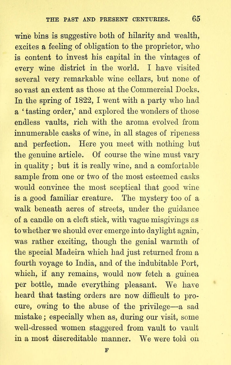 wine bins is suggestive both of hilarity and wealth, excites a feeling of obligation to the proprietor, who is content to invest his capital in the vintages of every wine district in the world. I have visited several very remarkable wine cellars, but none of so vast an extent as those at the Commercial Docks. In the spring of 1822, I went with a party who had a ‘ tasting order,’ and explored the wonders of those endless vaults, rich with the aroma evolved from innumerable casks of wine, in all stages of ripeness and perfection. Here you meet with nothing but the genuine article. Of course the wine must vary in quality ; but it is really wine, and a comfortable sample from one or two of the most esteemed casks would convince the most sceptical that good wine is a good familiar creature. The mystery too of a walk beneath acres of streets, under the guidance of a candle on a cleft stick, with vague misgivings as to whether we should ever emerge into daylight again, was rather exciting, though the genial warmth of the special Madeira which had just returned from a fourth voyage to India, and of the indubitable Port, which, if any remains, would now fetch a guinea per bottle, made everything pleasant. We have heard that tasting orders are now difficult to pro- cure, owing to the abuse of the privilege—a sad mistake; especially when as, during our visit, some well-dressed women staggered from vault to vault in a most discreditable manner. We were told on F