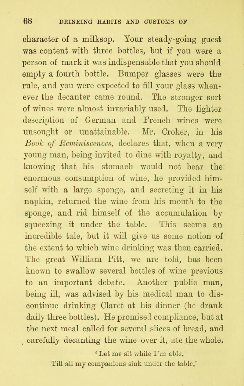 character of a milksop. Your steady-going guest was content with three bottles, but if you were a person of mark it was indispensable that you should empty a fourth bottle. Bumper glasses were the rule, and you were expected to fill your glass when- ever the decanter came round. The stronger sort of wines were almost invariably used. The lighter description of German and French wines were unsought or unattainable. Mr. Croker, in his Book of Reminiscences, declares that, when a very young man, being invited to dine with royalty, and knowing that his stomach would not bear the enormous consumption of wine, he provided him- self with a large sponge, and secreting it in his napkin, returned the wine from his mouth to the sponge, and rid himself of the accumulation by squeezing it under the table. This seems an incredible tale, but it will give us some notion of the extent to which wine drinking was then carried. The great William Pitt, we are told, has been known to swallow several bottles of wine previous to an important debate. Another public man, being ill, was advised by his medical man to dis- continue drinking Claret at his dinner (he drank daily three bottles). He promised compliance, but at the next meal called for several slices of bread, and carefully decanting the wine over it, ate the whole. ‘ Let me sit while I’m able, Till all my companions sink under the table,’