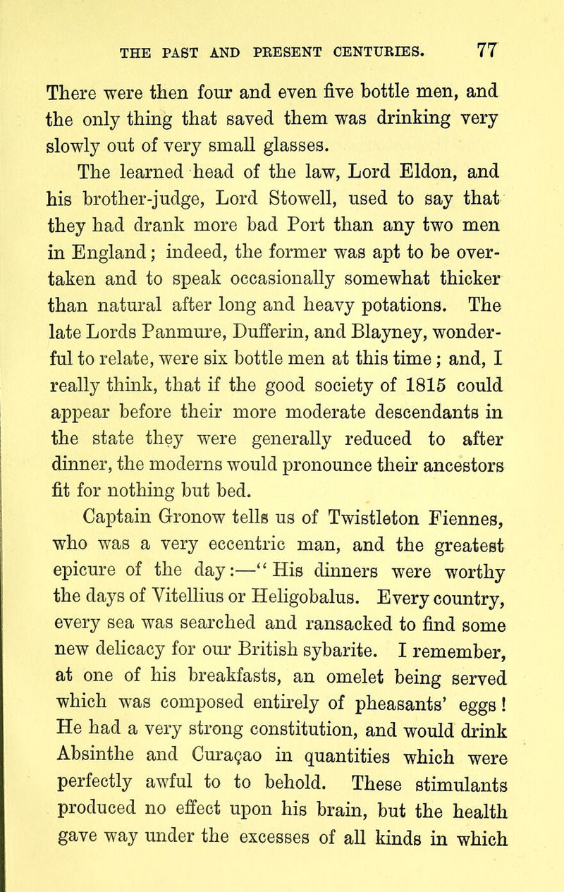 There were then four and even five bottle men, and the only thing that saved them was drinking very slowly out of very small glasses. The learned head of the law, Lord Eldon, and his brother-judge, Lord Stowell, used to say that they had drank more bad Port than any two men in England; indeed, the former was apt to be over- taken and to speak occasionally somewhat thicker than natural after long and heavy potations. The late Lords Panmure, Bufferin, and Blayney, wonder- ful to relate, were six bottle men at this time; and, I really think, that if the good society of 1815 could appear before their more moderate descendants in the state they were generally reduced to after dinner, the moderns would pronounce their ancestors fit for nothing but bed. Captain Gronow tells us of Twistleton Fiennes, who was a very eccentric man, and the greatest epicure of the day:—“His dinners were worthy the days of Yitellius or Heligobalus. Every country, every sea was searched and ransacked to find some new delicacy for our British sybarite. I remember, at one of his breakfasts, an omelet being served which was composed entirely of pheasants’ eggs! He had a very strong constitution, and would drink Absinthe and Curasao in quantities which were perfectly awful to to behold. These stimulants produced no effect upon his brain, but the health gave way under the excesses of all kinds in which