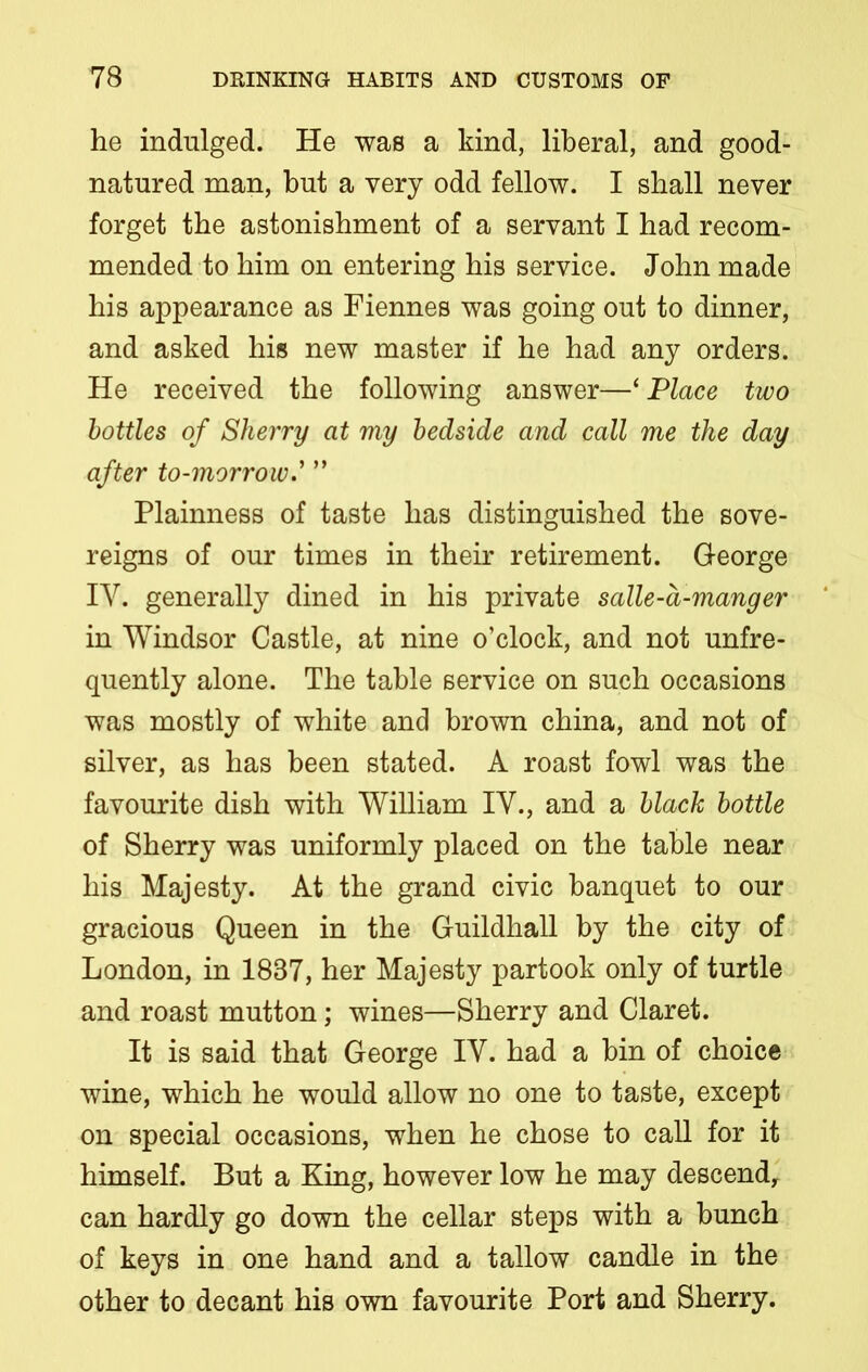 he indulged. He was a kind, liberal, and good- natured man, but a very odd fellow. I shall never forget the astonishment of a servant I had recom- mended to him on entering his service. John made his appearance as Fiennes was going out to dinner, and asked his new master if he had any orders. He received the following answer—* Place two bottles of Sherry at my bedside and call me the day after to-morrow.’ ” Plainness of taste has distinguished the sove- reigns of our times in their retirement. George IY. generally dined in his private salle-a-manger in Windsor Castle, at nine o’clock, and not unfre- quently alone. The table service on such occasions was mostly of white and brown china, and not of silver, as has been stated. A roast fowl was the favourite dish with William IY., and a black bottle of Sherry was uniformly placed on the table near his Majesty. At the grand civic banquet to our gracious Queen in the Guildhall by the city of London, in 1887, her Majesty partook only of turtle and roast mutton; wines—Sherry and Claret. It is said that George IY. had a bin of choice wine, which he would allow no one to taste, except on special occasions, when he chose to call for it himself. But a King, however low he may descend, can hardly go down the cellar steps with a bunch of keys in one hand and a tallow candle in the other to decant his own favourite Port and Sherry.