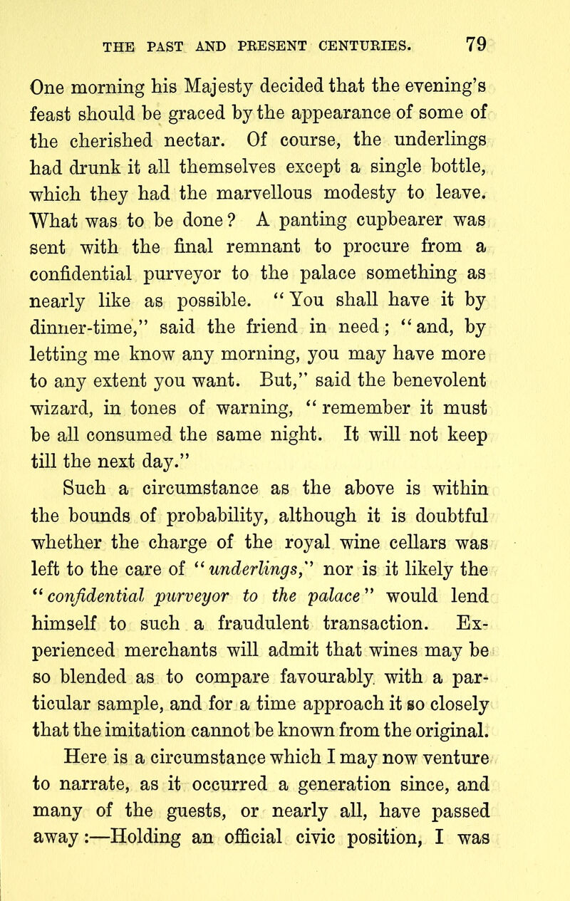 One morning his Majesty decided that the evening’s feast should be graced by the appearance of some of the cherished nectar. Of course, the underlings had drunk it all themselves except a single bottle, which they had the marvellous modesty to leave. What was to be done ? A panting cupbearer was sent with the final remnant to procure from a confidential purveyor to the palace something as nearly like as possible. “ You shall have it by dinner-time,” said the friend in need; “ and, by letting me know any morning, you may have more to any extent you want. But,” said the benevolent wizard, in tones of warning, “ remember it must be all consumed the same night. It will not keep till the next day.” Such a circumstance as the above is within the bounds of probability, although it is doubtful whether the charge of the royal wine cellars was left to the care of “ underlings,” nor is it likely the “ confidential purveyor to the palace ” would lend himself to such a fraudulent transaction. Ex- perienced merchants will admit that wines may be so blended as to compare favourably with a par- ticular sample, and for a time approach it so closely that the imitation cannot be known from the original. Here is a circumstance which I may now venture to narrate, as it occurred a generation since, and many of the guests, or nearly all, have passed away:—Holding an official civic position, I was