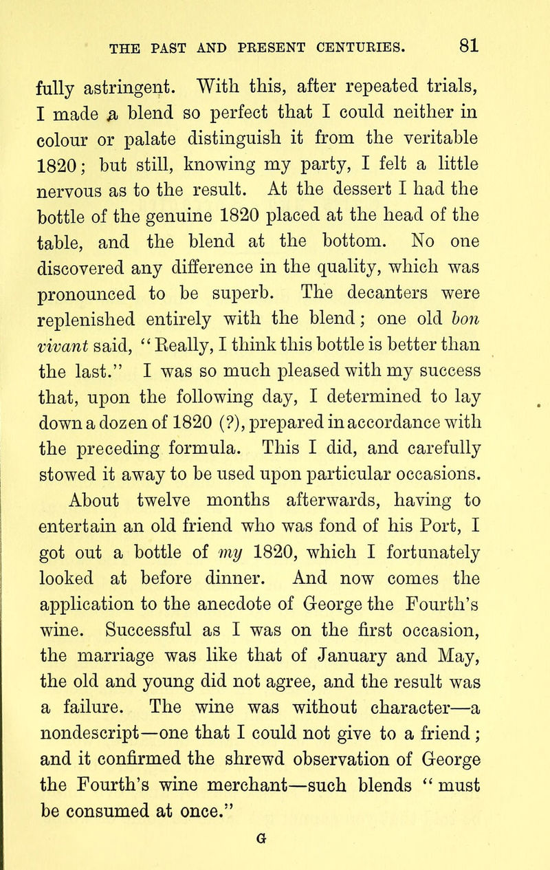 fully astringent. With this, after repeated trials, I made & blend so perfect that I could neither in colour or palate distinguish it from the veritable 1820; but still, knowing my party, I felt a little nervous as to the result. At the dessert I had the bottle of the genuine 1820 placed at the head of the table, and the blend at the bottom. No one discovered any difference in the quality, which was pronounced to be superb. The decanters were replenished entirely with the blend; one old bon vivant said, “ Really, I think this bottle is better than the last.” I was so much pleased with my success that, upon the following day, I determined to lay down a dozen of 1820 (?), prepared in accordance with the preceding formula. This I did, and carefully stowed it away to be used upon particular occasions. About twelve months afterwards, having to entertain an old friend who was fond of his Port, I got out a bottle of my 1820, which I fortunately looked at before dinner. And now comes the application to the anecdote of George the Fourth’s wine. Successful as I was on the first occasion, the marriage was like that of January and May, the old and young did not agree, and the result was a failure. The wine was without character—a nondescript—one that I could not give to a friend; and it confirmed the shrewd observation of George the Fourth’s wine merchant—such blends “ must be consumed at once.” G