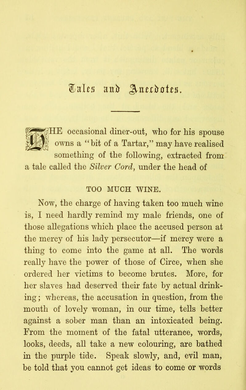 ®alts awl) Jnutiwie*. occasional diner-out, who for his spouse owns a “bit of a Tartar,” may have realised something of the following, extracted from a tale called the Silver Cord, under the head of TOO MUCH WINE. Now, the charge of having taken too much wine is, I need hardly remind my male friends, one of those allegations which place the accused person at the mercy of his lady persecutor—if mercy were a thing to come into the game at all. The words really have the power of those of Circe, when she ordered her victims to become brutes. More, for her slaves had deserved their fate by actual drink- ing ; whereas, the accusation in question, from the mouth of lovely woman, in our time, tells better against a sober man than an intoxicated being. From the moment of the fatal utterance, words, looks, deeds, all take a new colouring, are bathed in the purple tide. Speak slowly, and, evil man, be told that you cannot get ideas to come or words