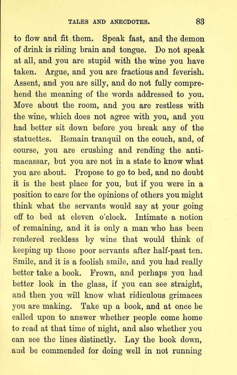 to flow and fit them. Speak fast, and the demon of drink is riding brain and tongue. Do not speak at all, and you are stupid with the wine you have taken. Argue, and you are fractious and feverish. Assent, and you are silly, and do not fully compre- hend the meaning of the words addressed to you. Move about the room, and you are restless with the wine, which does not agree with you, and you had better sit down before you break any of the statuettes. Eemain tranquil on the couch, and, of course, you are crushing and rending the anti- | macassar, but you are not in a state to know what you are about. Propose to go to bed, and no doubt it is the best place for you, but if you were in a position to care for the opinions of others you might think what the servants would say at your going off to bed at eleven o’clock. Intimate a notion of remaining, and it is only a man who has been rendered reckless by wine that would think of keeping up those poor servants after half-past ten. Smile, and it is a foolish smile, and you had really better take a book. Frown, and perhaps you had better look in the glass, if you can see straight, and then you will know what ridiculous grimaces you are making. Take up a book, and at once be called upon to answer whether people come home to read at that time of night, and also whether you can see the lines distinctly. Lay the book down, and be commended for doing well in not running