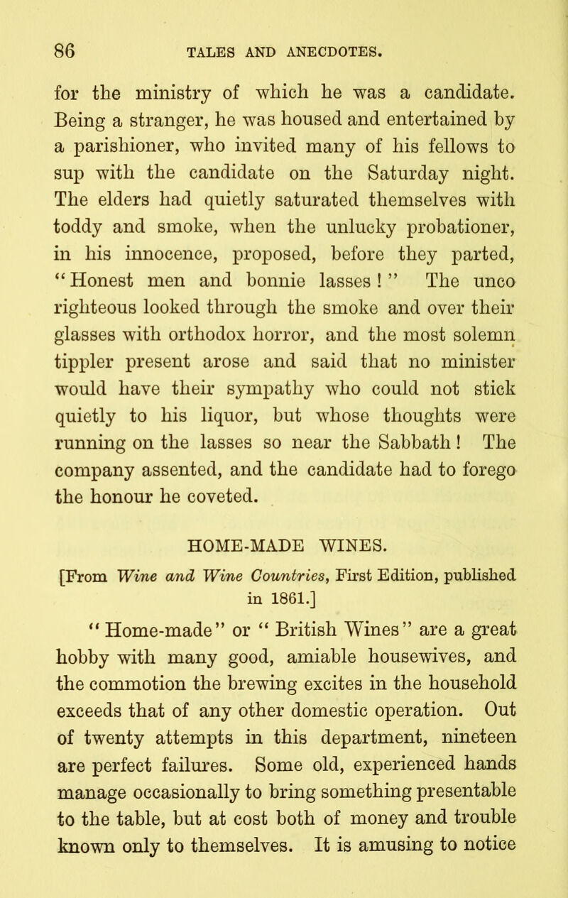 for the ministry of which he was a candidate. Being a stranger, he was housed and entertained by a parishioner, who invited many of his fellows to sup with the candidate on the Saturday night. The elders had quietly saturated themselves with toddy and smoke, when the unlucky probationer, in his innocence, proposed, before they parted, “ Honest men and bonnie lasses ! ” The unco righteous looked through the smoke and over their glasses with orthodox horror, and the most solemn tippler present arose and said that no minister would have their sympathy who could not stick quietly to his liquor, but whose thoughts were running on the lasses so near the Sabbath! The company assented, and the candidate had to forego the honour he coveted. HOME-MADE WINES. [From Wine and Wine Countries, First Edition, published in 1861.] “ Home-made” or “ British Wines” are a great hobby with many good, amiable housewives, and the commotion the brewing excites in the household exceeds that of any other domestic operation. Out of twenty attempts in this department, nineteen are perfect failures. Some old, experienced hands manage occasionally to bring something presentable to the table, but at cost both of money and trouble known only to themselves. It is amusing to notice