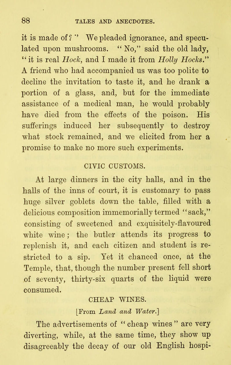 it is made of? *’ We pleaded ignorance, and specu- lated upon mushrooms. “ No,” said the old lady, “ it is real Hock, and I made it from Holly Hocks.” A friend who had accompanied us was too polite to decline the invitation to taste it, and he drank a portion of a glass, and, but for the immediate assistance of a medical man, he would probably have died from the effects of the poison. His sufferings induced her subsequently to destroy what stock remained, and we elicited from her a promise to make no more such experiments. CIVIC CUSTOMS. At large dinners in the city halls, and in the halls of the inns of court, it is customary to pass huge silver goblets down the table, filled with a delicious composition immemorially termed “sack,” consisting of sweetened and exquisitely-flavoured white wine; the butler attends its progress to replenish it, and each citizen and student is re- stricted to a sip. Yet it chanced once, at the Temple, that, though the number present fell short of seventy, thirty-six quarts of the liquid were consumed. CHEAP WINES. [From Land and Water.'] The advertisements of “ cheap wines ” are very diverting, while, at the same time, they show up disagreeably the decay of our old English hospi-