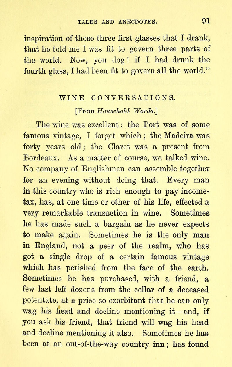 inspiration of those three first glasses that I drank, that he told me I was fit to govern three parts of the world. Now, you dog! if I had drunk the fourth glass, I had been fit to govern all the world.5' WINE CONYEESATIONS. [From Household Words.~\ The wine was excellent: the Port was of some famous vintage, I forget which; the Madeira was forty years old; the Claret was a present from Bordeaux. As a matter of course, we talked wine. No company of Englishmen can assemble together for an evening without doing that. Every man in this country who is rich enough to pay income- tax, has, at one time or other of his life, effected a very remarkable transaction in wine. Sometimes he has made such a bargain as he never expects to make again. Sometimes he is the only man in England, not a peer of the realm, who has got a single drop of a certain famous vintage which has perished from the face of the earth. Sometimes he has purchased, with a friend, a few last left dozens from the cellar of a deceased potentate, at a price so exorbitant that he can only wag his head and decline mentioning it—and, if you ask his friend, that friend will wag his head and decline mentioning it also. Sometimes he has been at an out-of-the-way country inn; has found