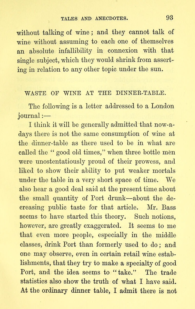 without talking of wine; and they cannot talk of wine without assuming to each one of themselves an absolute infallibility in connexion with that single subject, which they would shrink from assert- ing in relation to any other topic under the sun. WASTE OF WINE AT THE DINNER-TABLE. The following is a letter addressed to a London journal:— I think it will be generally admitted that nowa- days there is not the same consumption of wine at the dinner-table as there used to be in what are called the “ good old times,” when three bottle men were unostentatiously proud of their prowess, and liked to show their ability to put weaker mortals under the table in a very short space of time. We also hear a good deal said at the present time about the small quantity of Port drunk—about the de- creasing public taste for that article. Mr. Bass seems to have started this theory. Such notions, however, are greatly exaggerated. It seems to me that even more people, especially in the middle classes, drink Port than formerly used to do; and one may observe, even in certain retail wine estab- lishments, that they try to make a specialty of good Port, and the idea seems to “take.” The trade statistics also show the truth of what I have said. At the ordinary dinner table, I admit there is not