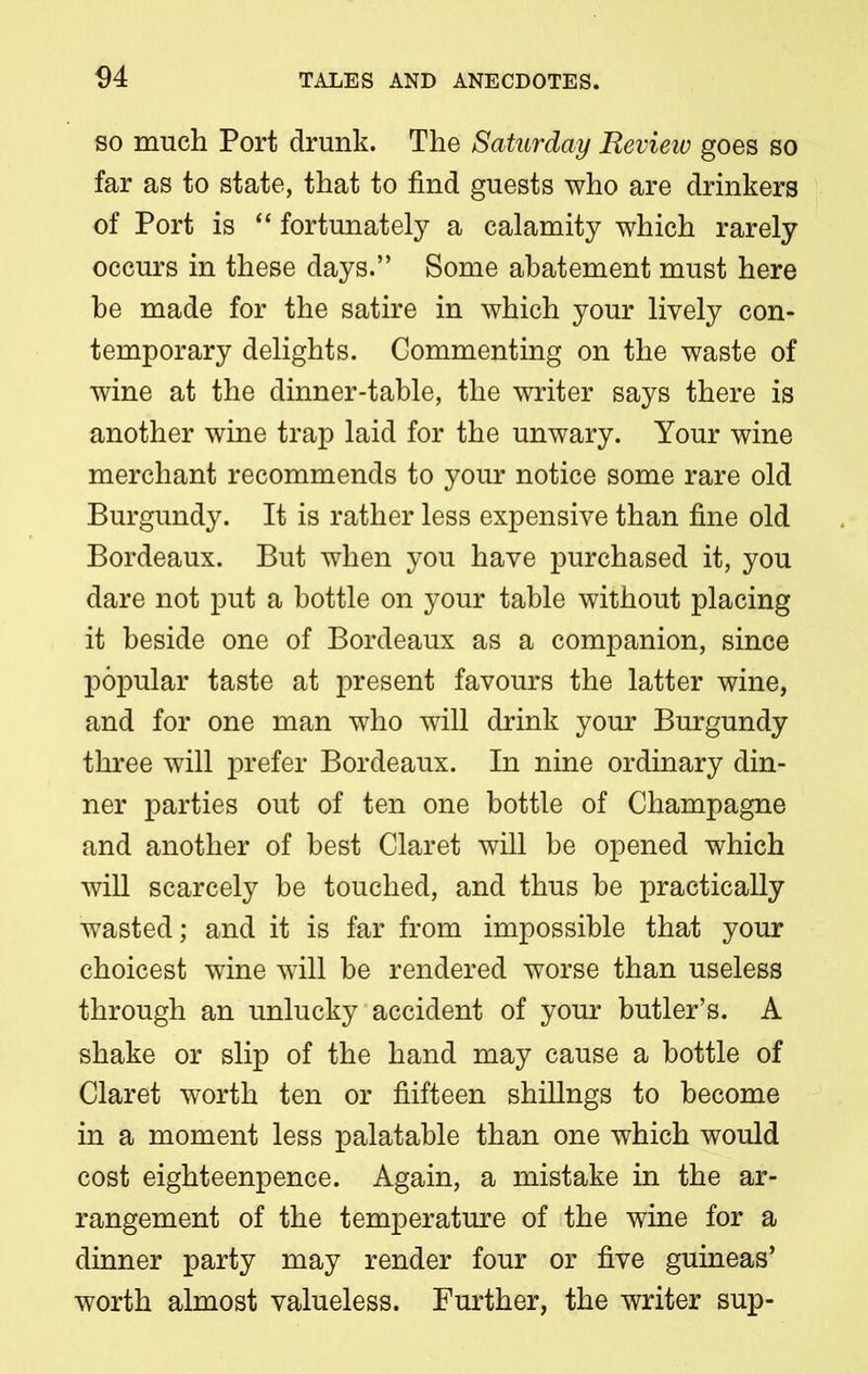 so much Port drunk. The Saturday Revieiv goes so far as to state, that to find guests who are drinkers of Port is “ fortunately a calamity which rarely occurs in these days.” Some abatement must here be made for the satire in which your lively con- temporary delights. Commenting on the waste of wine at the dinner-table, the writer says there is another wine trap laid for the unwary. Your wine merchant recommends to your notice some rare old Burgundy. It is rather less expensive than fine old Bordeaux. But when you have purchased it, you dare not put a bottle on your table without placing it beside one of Bordeaux as a companion, since popular taste at present favours the latter wine, and for one man who will drink your Burgundy three will prefer Bordeaux. In nine ordinary din- ner parties out of ten one bottle of Champagne and another of best Claret will be opened which will scarcely be touched, and thus be practically wasted; and it is far from impossible that your choicest wine will be rendered worse than useless through an unlucky accident of your butler’s. A shake or slip of the hand may cause a bottle of Claret worth ten or fiifteen shillngs to become in a moment less palatable than one which would cost eighteenpence. Again, a mistake in the ar- rangement of the temperature of the wine for a dinner party may render four or five guineas’ worth almost valueless. Further, the writer sup-