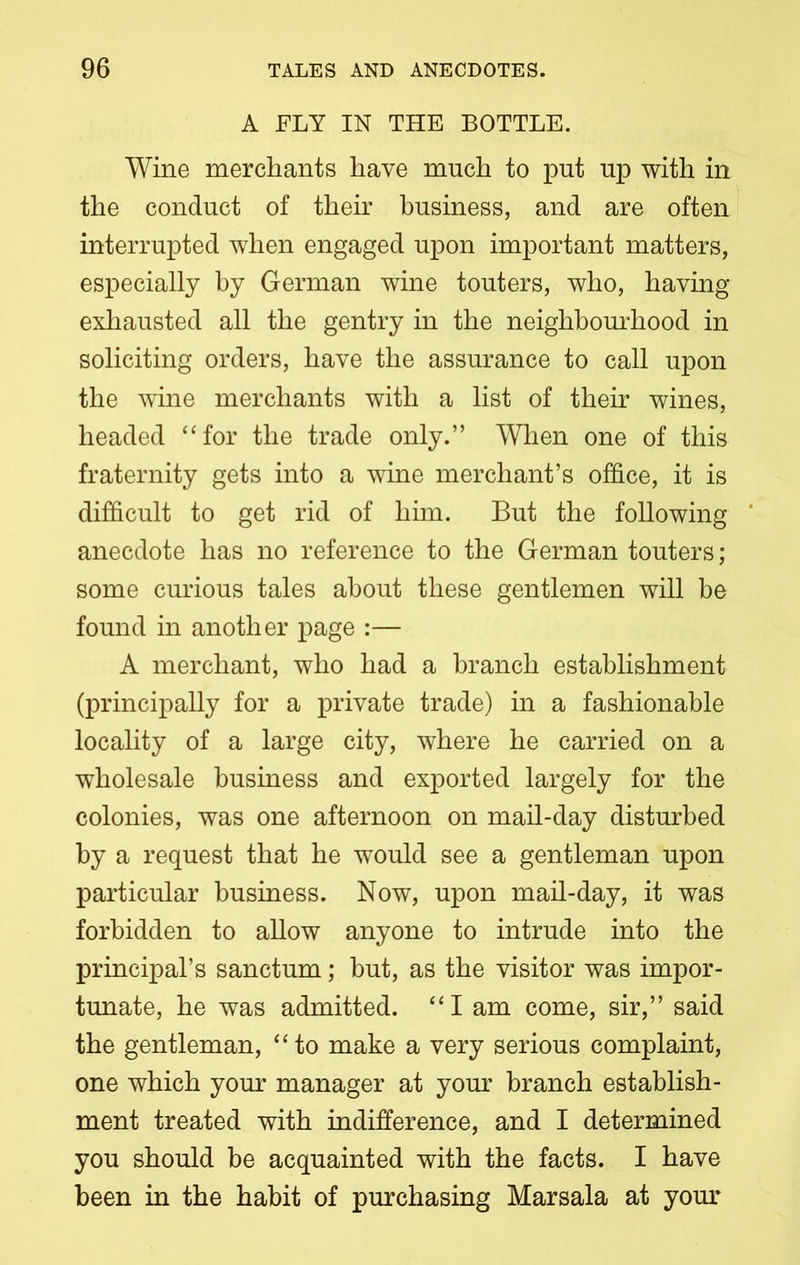 A FLY IN THE BOTTLE. Wine merchants have much to put up with in the conduct of their business, and are often interrupted when engaged upon important matters, especially by German wine touters, who, having exhausted all the gentry in the neighbourhood in soliciting orders, have the assurance to call upon the wine merchants with a list of their wines, headed “for the trade only.” When one of this fraternity gets into a wine merchant’s office, it is difficult to get rid of him. But the following anecdote has no reference to the German touters; some curious tales about these gentlemen will be found in another page :— A merchant, who had a branch establishment (principally for a private trade) in a fashionable locality of a large city, where he carried on a wholesale business and exported largely for the colonies, was one afternoon on mail-day disturbed by a request that he would see a gentleman upon particular business. Now, upon mail-day, it was forbidden to allow anyone to intrude into the principal’s sanctum; but, as the visitor was impor- tunate, he was admitted. “I am come, sir,” said the gentleman, “to make a very serious complaint, one which your manager at your branch establish- ment treated with indifference, and I determined you should be acquainted with the facts. I have been in the habit of purchasing Marsala at your