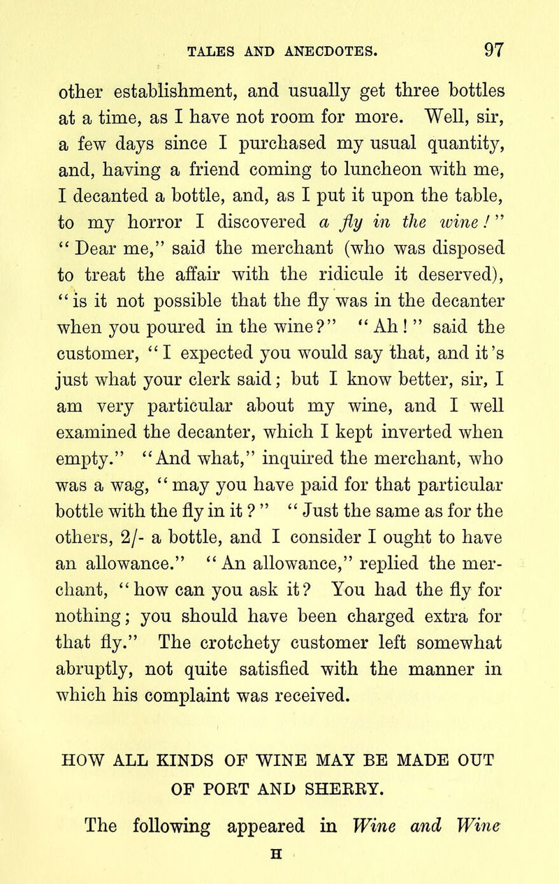 other establishment, and usually get three bottles at a time, as I have not room for more. Well, sir, a few days since I purchased my usual quantity, and, having a friend coming to luncheon with me, I decanted a bottle, and, as I put it upon the table, to my horror I discovered a fly in the ivine! ” “ Dear me,” said the merchant (who was disposed to treat the affair with the ridicule it deserved), “is it not possible that the fly was in the decanter when you poured in the wine?” “ Ah ! ” said the customer, “I expected you would say that, and it’s just what your clerk said; but I know better, sir, I am very particular about my wine, and I well examined the decanter, which I kept inverted when empty.” “And what,” inquired the merchant, who was a wag, “ may you have paid for that particular bottle with the fly in it ? ” “ Just the same as for the others, 2/- a bottle, and I consider I ought to have an allowance.” “An allowance,” replied the mer- chant, “ how can you ask it? You had the fly for nothing; you should have been charged extra for that fly.” The crotchety customer left somewhat abruptly, not quite satisfied with the manner in which his complaint was received. HOW ALL KINDS OF WINE MAY BE MADE OUT OF POET AND SHEEEY. The following appeared in Wine and Wine H