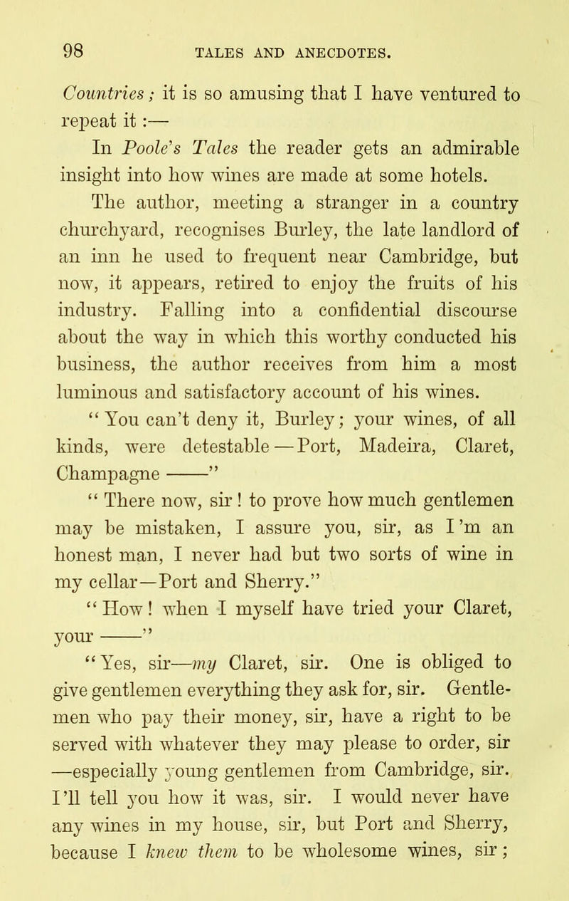 Countries; it is so amusing that I have ventured to repeat it:— In Poole's Tales the reader gets an admirable insight into how wines are made at some hotels. The author, meeting a stranger in a country churchyard, recognises Burley, the late landlord of an inn he used to frequent near Cambridge, but now, it appears, retired to enjoy the fruits of his industry. Falling into a confidential discourse about the way in which this worthy conducted his business, the author receives from him a most luminous and satisfactory account of his wines. “ You can’t deny it, Burley; your wines, of all kinds, were detestable — Port, Madeira, Claret, Champagne ” “ There now, sir ! to prove how much gentlemen may be mistaken, I assure you, sir, as I ’m an honest man, I never had but two sorts of wine in my cellar—Port and Sherry.” “How! when I myself have tried your Claret, your ” “Yes, sir—my Claret, sir. One is obliged to give gentlemen everything they ask for, sir. Gentle- men who pay their money, sir, have a right to be served with whatever they may please to order, sir —especially young gentlemen from Cambridge, sir. I’ll tell you how it was, sir. I would never have any wines in my house, sir, but Port and Sherry, because I knew them to be wholesome wines, sir;