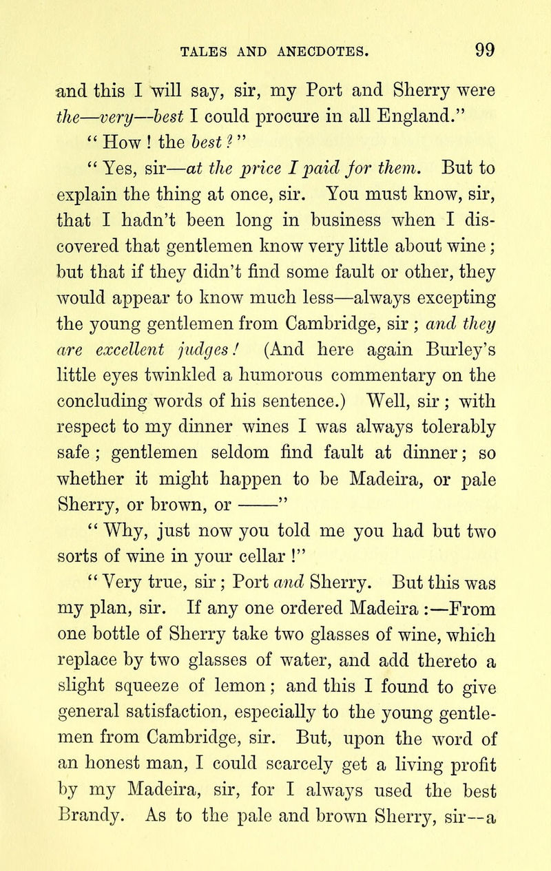 and this I will say, sir, my Port and Sherry were the—very—best I could procure in all England.” “ How ! the best ? ” “ Yes, sir—at the price I paid jor them. But to explain the thing at once, sir. You must know, sir, that I hadn’t been long in business when I dis- covered that gentlemen know very little about wine; hut that if they didn’t find some fault or other, they would appear to know much less—always excepting the young gentlemen from Cambridge, sir; and they are excellent judges! (And here again Burley’s little eyes twinkled a humorous commentary on the concluding words of his sentence.) Well, sir ; with respect to my dinner wines I was always tolerably safe ; gentlemen seldom find fault at dinner; so whether it might happen to be Madeira, or pale Sherry, or brown, or ” “ Why, just now you told me you had but two sorts of wine in your cellar !” “ Very true, sir; Port and Sherry. But this was my plan, sir. If any one ordered Madeira :—From one bottle of Sherry take two glasses of wine, which replace by two glasses of water, and add thereto a slight squeeze of lemon; and this I found to give general satisfaction, especially to the young gentle- men from Cambridge, sir. But, upon the word of an honest man, I could scarcely get a living profit by my Madeira, sir, for I always used the best Brandy. As to the pale and brown Sherry, sir—a