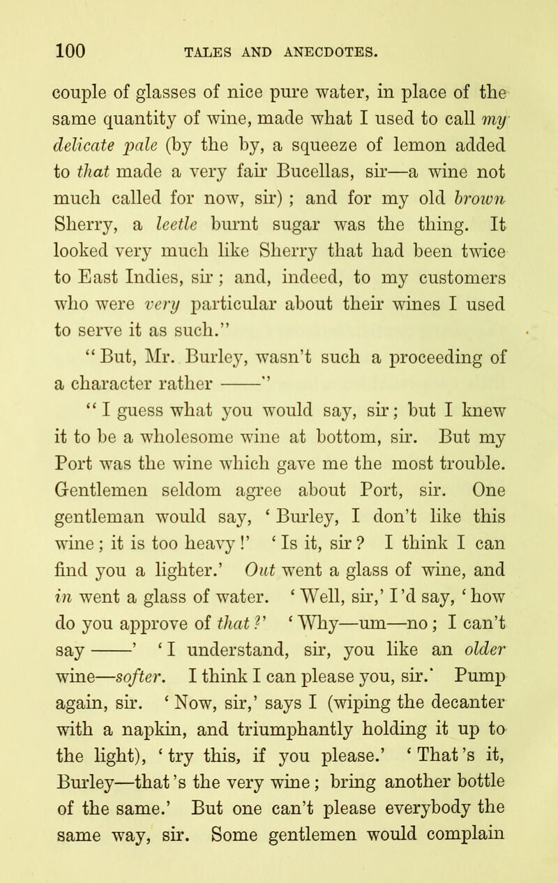 couple of glasses of nice pure water, in place of the same quantity of wine, made what I used to call my delicate pale (by the by, a squeeze of lemon added to that made a very fair Bucellas, sir—a wine not much called for now, sir); and for my old brown Sherry, a leetle burnt sugar was the thing. It looked very much like Sherry that had been twice to East Indies, sir; and, indeed, to my customers who were very particular about their wines I used to serve it as such.” “But, Mr. Burley, wasn’t such a proceeding of a character rather ” 44 I guess what you would say, sir; but I knew it to be a wholesome wine at bottom, sir. But my Port was the wine which gave me the most trouble. Gentlemen seldom agree about Port, sir. One gentleman would say, ‘ Burley, I don’t like this wine; it is too heavy !’ 4 Is it, sir ? I think I can find you a lighter.’ Out went a glass of wine, and in went a glass of water. c Well, sir,’ I’d say, 4 how do you approve of that V 4 Why—um—no; I can’t say ’ 41 understand, sir, you like an older wine—softer. I think I can please you, sir.* Pump again, sir. 4 Now, sir,’ says I (wiping the decanter with a napkin, and triumphantly holding it up to the light), 4 try this, if you please.’ 4 That’s it, Burley—that’s the very wine; bring another bottle of the same.’ But one can’t please everybody the same way, sir. Some gentlemen would complain