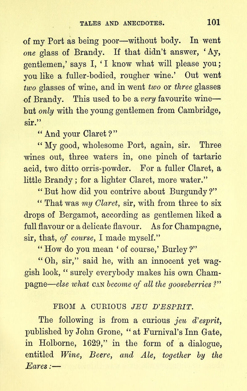 of my Port as being poor—without body. In went one glass of Brandy. If that didn’t answer, £Ay, gentlemen,’ says I, ‘I know what will please you; you like a fuller-bodied, rougher wine.’ Out went two glasses of wine, and in went two or three glasses of Brandy. This used to be a very favourite wine— but only with the young gentlemen from Cambridge, sir.” “ And your Claret ?” “ My good, wholesome Port, again, sir. Three wines out, three waters in, one pinch of tartaric acid, two ditto orris-powder. For a fuller Claret, a little Brandy; for a lighter Claret, more water.” “But how did you contrive about Burgundy?” “ That was my Claret, sir, with from three to six drops of Bergamot, according as gentlemen liked a full flavour or a delicate flavour. As for Champagne, sir, that, of course, I made myself.” “ How do you mean ‘ of course,’ Burley ?” “ Oh, sir,” said he, with an innocent yet wag- gish look, “ surely everybody makes his own Cham- pagne—else what can become of all the gooseberries V’ FROM A CURIOUS JEU D'ESPBIT. The following is from a curious jeu d'esprit, published by John Grone, “ at Furnival’s Inn Gate, in Holborne, 1629,” in the form of a dialogue, entitled Wine, Beere, and Ale, together by the Eares:—