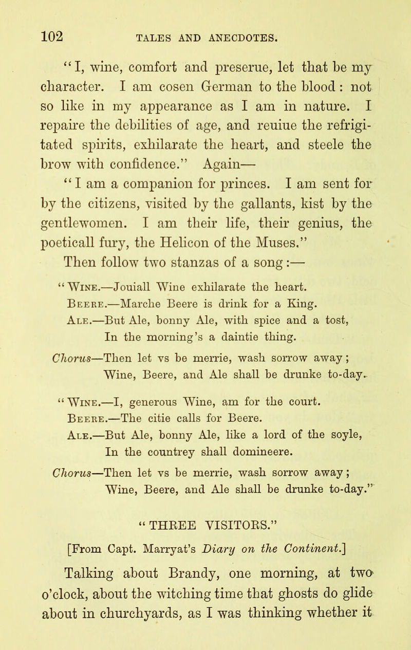 “I, wine, comfort and preserue, let that be my character. I am cosen German to the blood : not so like in my appearance as I am in nature. I repaire the debilities of age, and reuiue the refrigi- tated spirits, exhilarate the heart, and steele the brow with confidence.” Again— “ I am a companion for princes. I am sent for by the citizens, visited by the gallants, kist by the gentlewomen. I am their life, their genius, the poeticall fury, the Helicon of the Muses.” Then follow two stanzas of a song:— “ Wine.—Jouiall Wine exhilarate the heart. Bee re.—Marche Beere is drink for a King. Ale.—But Ale, bonny Ale, with spice and a tost, In the morning’s a daintie thing. Chorus—Then let vs be merrie, wash sorrow away; Wine, Beere, and Ale shall be drunke to-day.. “ Wine.—I, generous Wine, am for the court. Beere.—The citie calls for Beere. Ale.—But Ale, bonny Ale, like a lord of the soyle, In the countrey shall domineere. Chorus—Then let vs be merrie, wash sorrow away; Wine, Beere, and Ale shall be drunke to-day.” “THREE VISITORS.” [From Capt. Marryat’s Diary on the Continent.] Talking about Brandy, one morning, at two o’clock, about the witching time that ghosts do glide about in churchyards, as I was thinking whether it