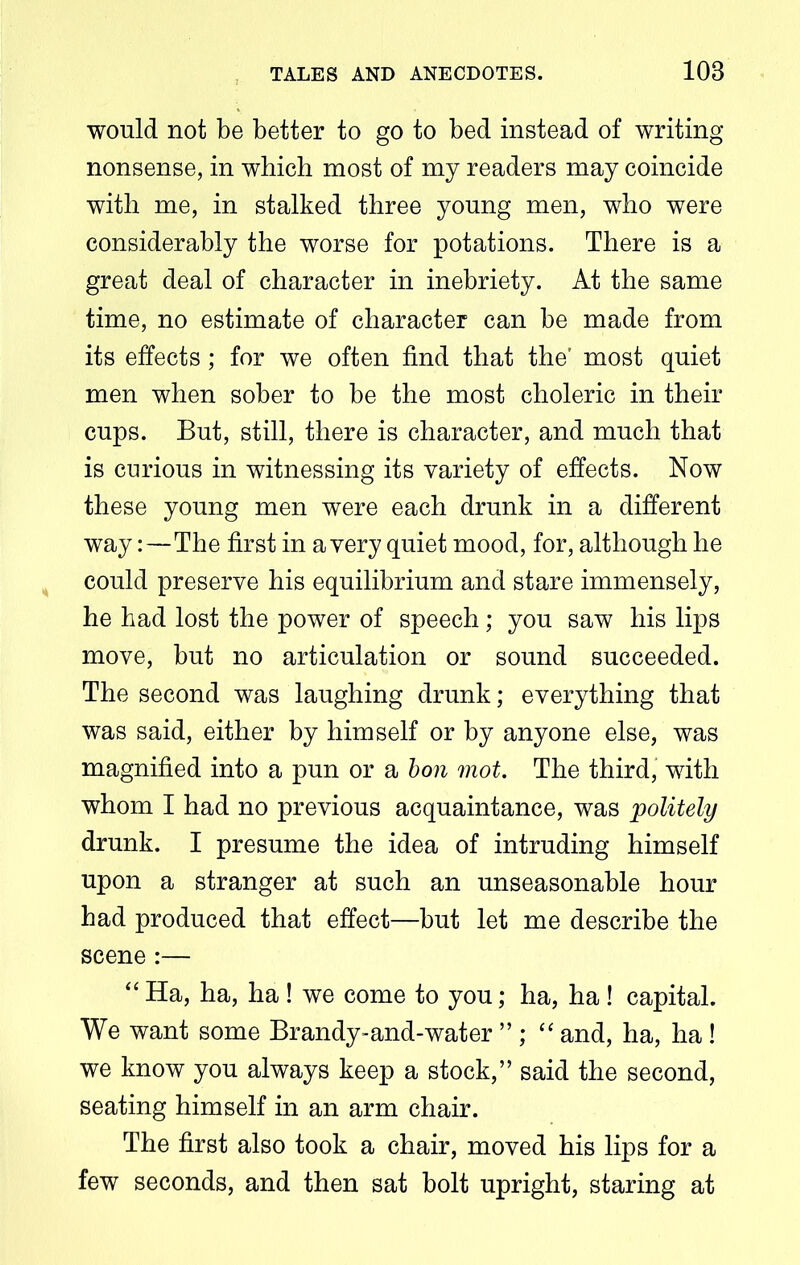 would not be better to go to bed instead of writing- nonsense, in which most of my readers may coincide with me, in stalked three young men, who were considerably the worse for potations. There is a great deal of character in inebriety. At the same time, no estimate of character can be made from its effects; for we often find that the' most quiet men when sober to be the most choleric in their cups. But, still, there is character, and much that is curious in witnessing its variety of effects. Now these young men were each drunk in a different way:—The first in a very quiet mood, for, although he could preserve his equilibrium and stare immensely, he had lost the power of speech; you saw his lips move, but no articulation or sound succeeded. The second was laughing drunk; everything that was said, either by himself or by anyone else, was magnified into a pun or a bon mot. The third, with whom I had no previous acquaintance, was politely drunk. I presume the idea of intruding himself upon a stranger at such an unseasonable hour had produced that effect—but let me describe the scene :— “ Ha, ha, ha ! we come to you; ha, ha! capital. We want some Brandy-and-water ”; “ and, ha, ha! we know you always keep a stock,” said the second, seating himself in an arm chair. The first also took a chair, moved his lips for a few seconds, and then sat bolt upright, staring at