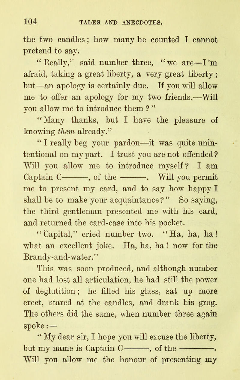 the two candles; how many he counted I cannot pretend to say. “Really,’’ said number three, “we are—I’m afraid, taking a great liberty, a very great liberty; but—an apology is certainly due. If you will allow me to offer an apology for my two friends.—Will you allow me to introduce them ? ” “Many thanks, but I have the pleasure of knowing them already.” “I really beg your pardon—it was quite unin- tentional on my part. I trust you are not offended? Will you allow me to introduce myself ? I am Captain C , of the . Will you permit me to present my card, and to say how happy I shall be to make your acquaintance?” So saying, the third gentleman presented me with his card, and returned the card-case into his pocket. “ Capital,” cried number two. “ Ha, ha, ha! what an excellent joke. Ha, ha, ha! now for the Brandy- and-water. ’ ’ This was soon produced, and although number one had lost all articulation, he had still the power of deglutition; he filled his glass, sat up more erect, stared at the candles, and drank his grog. The others did the same, when number three again spoke:— “ My dear sir, I hope you will excuse the liberty, but my name is Captain C , of the . Will you allow me the honour of presenting my