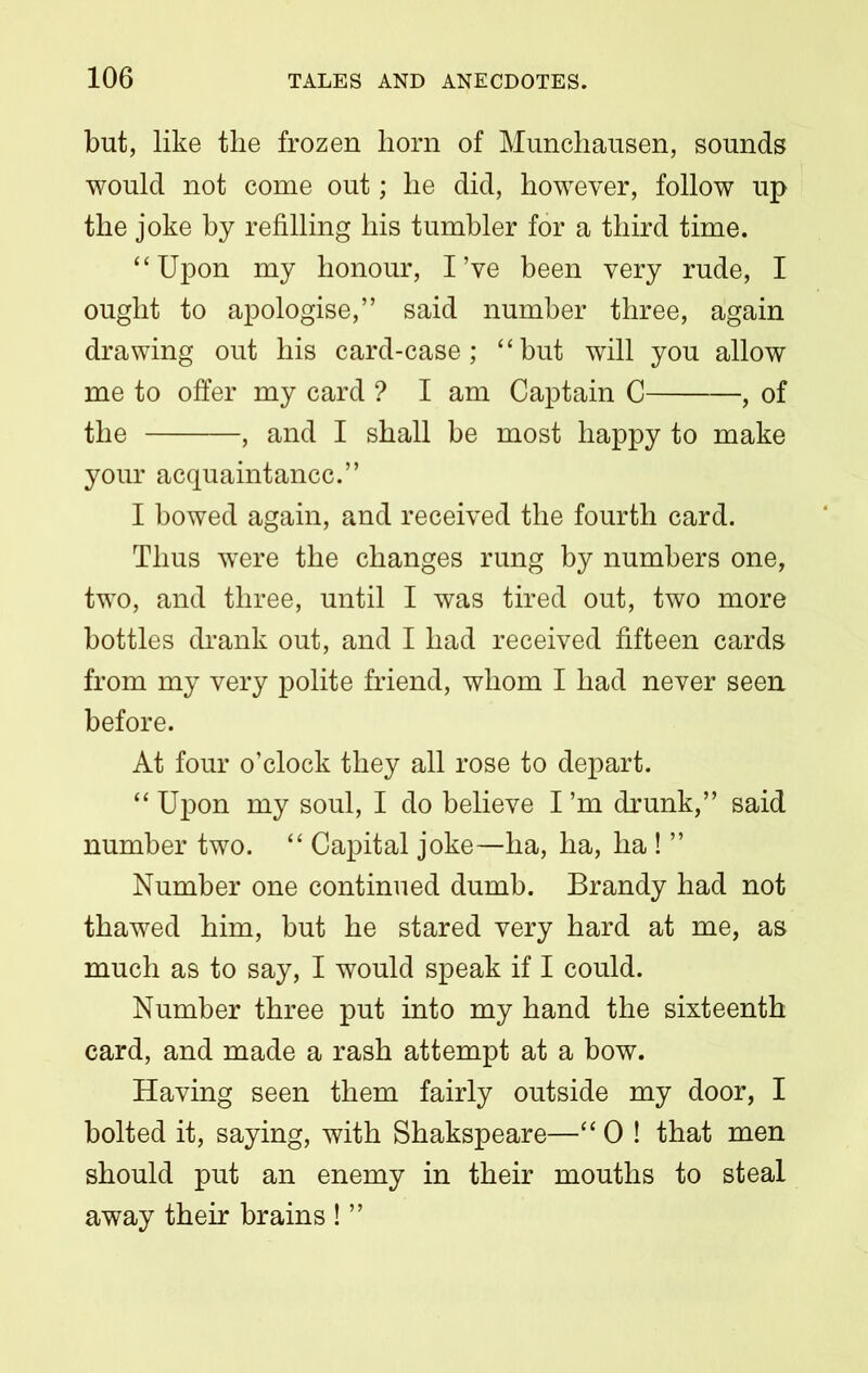 but, like the frozen liorn of Munchausen, sounds would not come out; he did, however, follow up the joke by refilling his tumbler for a third time. “Upon my honour, I’ve been very rude, I ought to apologise,” said number three, again drawing out his card-case; “but will you allow me to offer my card ? I am Captain C , of the , and I shall be most happy to make your acquaintance.” I bowed again, and received the fourth card. Thus were the changes rung by numbers one, two, and three, until I was tired out, two more bottles drank out, and I had received fifteen cards from my very polite friend, whom I had never seen before. At four o’clock they all rose to depart. “ Upon my soul, I do believe I ’m drunk,” said number two. “ Capital joke—ha, ha, ha ! ” Number one continued dumb. Brandy had not thawed him, but he stared very hard at me, as much as to say, I would speak if I could. Number three put into my hand the sixteenth card, and made a rash attempt at a bow. Having seen them fairly outside my door, I bolted it, saying, with Shakspeare—“ 0 ! that men should put an enemy in their mouths to steal away their brains ! ”