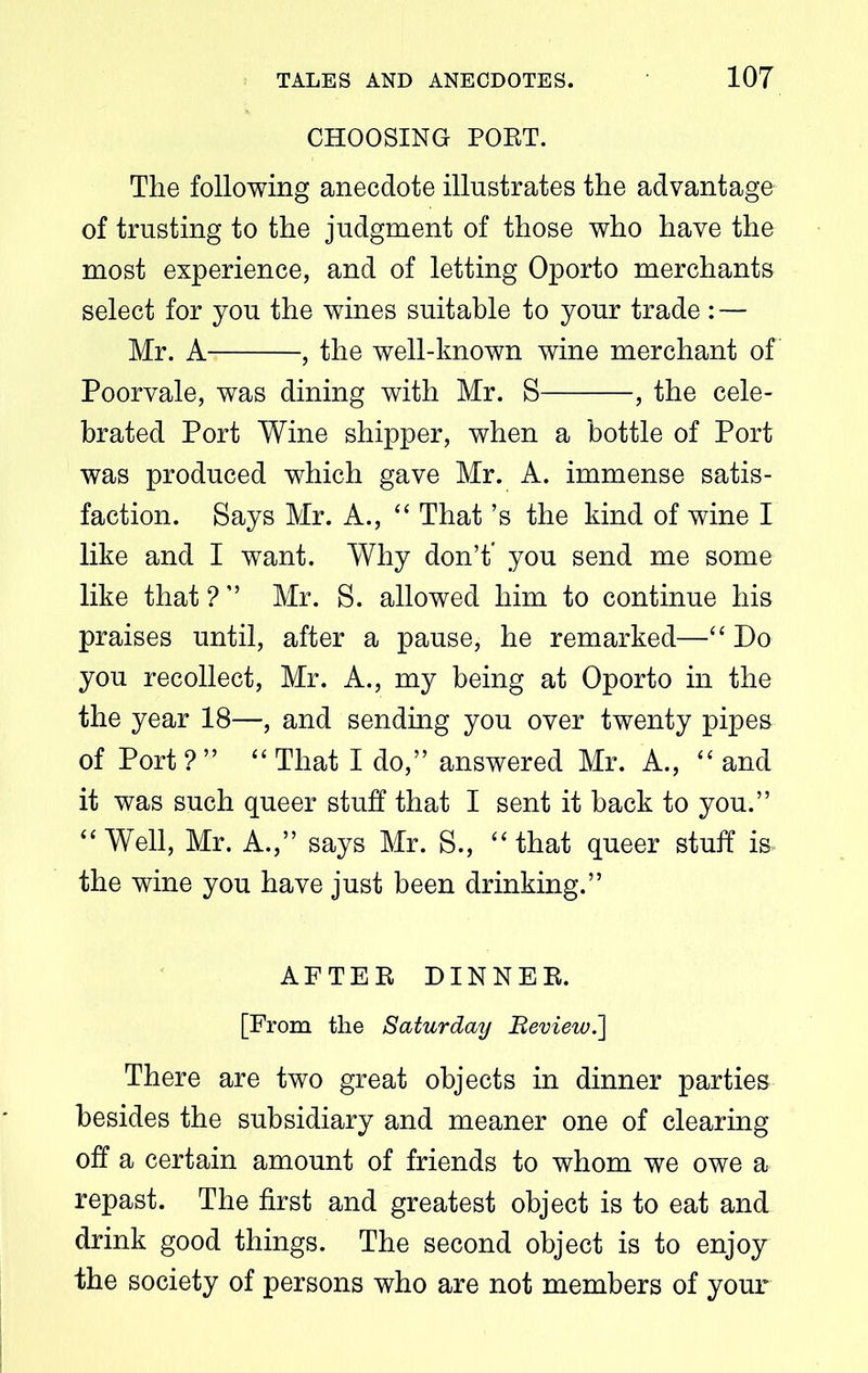 CHOOSING POET. The following anecdote illustrates the advantage of trusting to the judgment of those who have the most experience, and of letting Oporto merchants select for you the wines suitable to your trade : — Mr. A , the well-known wine merchant of Poorvale, was dining with Mr. S , the cele- brated Port Wine shipper, when a bottle of Port was produced which gave Mr. A. immense satis- faction. Says Mr. A., “ That’s the kind of wine I like and I want. Why don’t* you send me some like that ? ” Mr. S. allowed him to continue his praises until, after a pause, he remarked—“ Do you recollect, Mr. A., my being at Oporto in the the year 18—, and sending you over twenty pipes of Port?” “That I do,” answered Mr. A., “and it was such queer stuff that I sent it back to you.” “Well, Mr. A.,” says Mr. S., “that queer stuff is* the wine you have just been drinking.” AFTEE DINNER. [From the Saturday Beview.] There are two great objects in dinner parties besides the subsidiary and meaner one of clearing off a certain amount of friends to whom we owe a repast. The first and greatest object is to eat and drink good things. The second object is to enjoy the society of persons who are not members of your