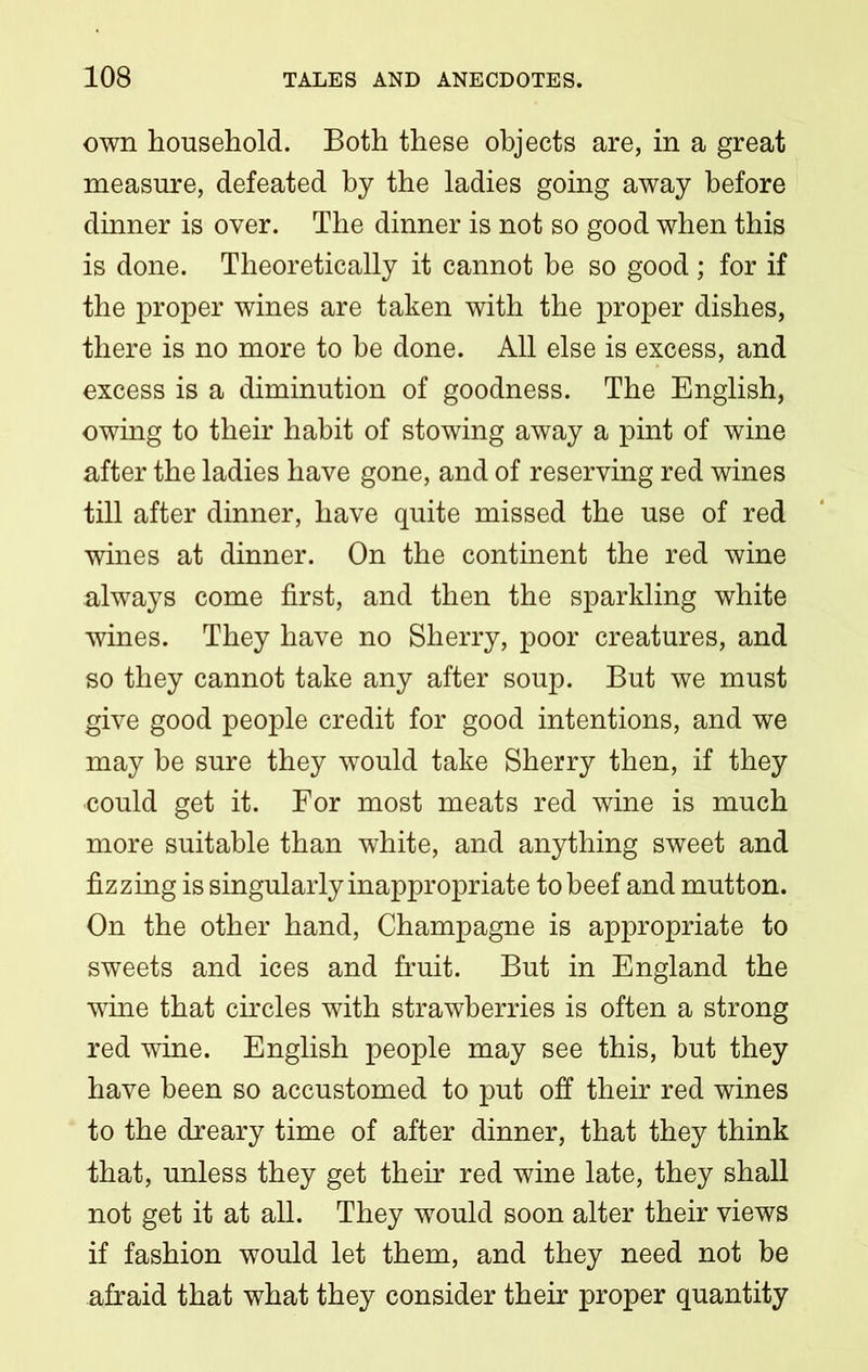 own household. Both these objects are, in a great measure, defeated by the ladies going away before dinner is over. The dinner is not so good when this is done. Theoretically it cannot be so good ; for if the proper wines are taken with the proper dishes, there is no more to be done. All else is excess, and excess is a diminution of goodness. The English, owing to their habit of stowing away a pint of wine after the ladies have gone, and of reserving red wines till after dinner, have quite missed the use of red wines at dinner. On the continent the red wine always come first, and then the sparkling white wines. They have no Sherry, poor creatures, and so they cannot take any after soup. But we must give good people credit for good intentions, and we may be sure they would take Sherry then, if they •could get it. For most meats red wine is much more suitable than white, and anything sweet and fizzing is singularly inappropriate to beef and mutton. On the other hand, Champagne is appropriate to sweets and ices and fruit. But in England the wine that circles with strawberries is often a strong red wine. English people may see this, but they have been so accustomed to put off their red wines to the dreary time of after dinner, that they think that, unless they get their red wine late, they shall not get it at all. They would soon alter their views if fashion would let them, and they need not be afraid that what they consider their proper quantity