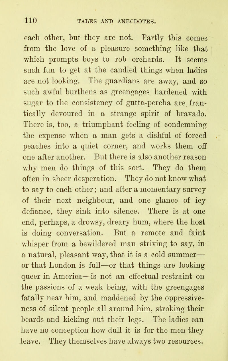 each other, but they are not. Partly this comes from the love of a pleasure something like that which prompts hoys to rob orchards. It seems such fun to get at the candied things when ladies are not looking. The guardians are away, and so such awful burthens as greengages hardened with sugar to the consistency of gutta-percha are fran- tically devoured in a strange spirit of bravado. There is, too, a triumphant feeling of condemning the expense when a man gets a dishful of forced peaches into a quiet corner, and works them off one after another. But there is also another reason why men do things of this sort. They do them often in sheer desperation. They do not know what to say to each other; and after a momentary survey of their next neighbour, and one glance of icy defiance, they sink into silence. There is at one end, perhaps, a drowsy, dreary hum, where the host is doing conversation. But a remote and faint whisper from a bewildered man striving to say, in a natural, pleasant way, that it is a cold summer— or that London is full—or that things are looking queer in America—is not an effectual restraint on the passions of a weak being, with the greengages fatally near him, and maddened by the oppressive- ness of silent people all around him, stroking their beards and kicking out their legs. The ladies can have no conception how dull it is for the men they leave. They themselves have always two resources.