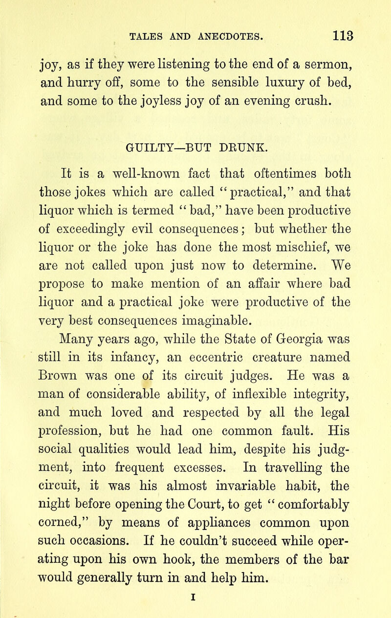 joy, as if they were listening to the end of a sermon, and hurry off, some to the sensible luxury of bed, and some to the joyless joy of an evening crush. GUILTY—BUT DRUNK. It is a well-known fact that oftentimes both those jokes which are called “practical,” and that liquor which is termed “ bad,” have been productive of exceedingly evil consequences; but whether the liquor or the joke has done the most mischief, we are not called upon just now to determine. We propose to make mention of an affair where bad liquor and a practical joke were productive of the very best consequences imaginable. Many years ago, while the State of Georgia was still in its infancy, an eccentric creature named Brown was one of its circuit judges. He was a man of considerable ability, of inflexible integrity, and much loved and respected by all the legal profession, hut he had one common fault. His social qualities would lead him., despite his judg- ment, into frequent excesses. In travelling the circuit, it was his almost invariable habit, the night before opening the Court, to get “ comfortably corned,” by means of appliances common upon such occasions. If he couldn’t succeed while oper- ating upon his own hook, the members of the bar would generally turn in and help him. i