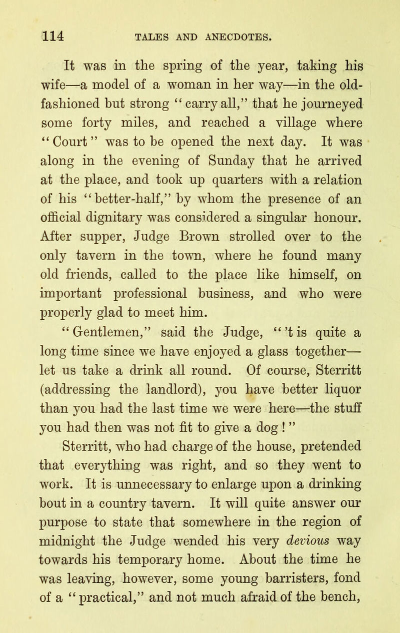 It was in the spring of the year, taking his wife—a model of a woman in her way—in the old- fashioned but strong “carryall,” that he journeyed some forty miles, and reached a village where “Court” was to be opened the next day. It was along in the evening of Sunday that he arrived at the place, and took up quarters with a relation of his “better-half,” by whom the presence of an official dignitary was considered a singular honour. After supper, Judge Brown strolled over to the only tavern in the town, where he found many old friends, called to the place like himself, on important professional business, and who were properly glad to meet him. “ Gentlemen,” said the Judge, “’t is quite a long time since we have enjoyed a glass together— let us take a drink all round. Of course, Sterritt (addressing the landlord), you have better liquor than you had the last time we were here—the stuff you had then was not fit to give a dog ! ” Sterritt, who had charge of the house, pretended that everything was right, and so they went to work. It is unnecessary to enlarge upon a drinking bout in a country tavern. It will quite answer our purpose to state that somewhere in the region of midnight the Judge wended his very devious way towards his temporary home. About the time he was leaving, however, some young barristers, fond of a “ practical,” and not much afraid of the bench,