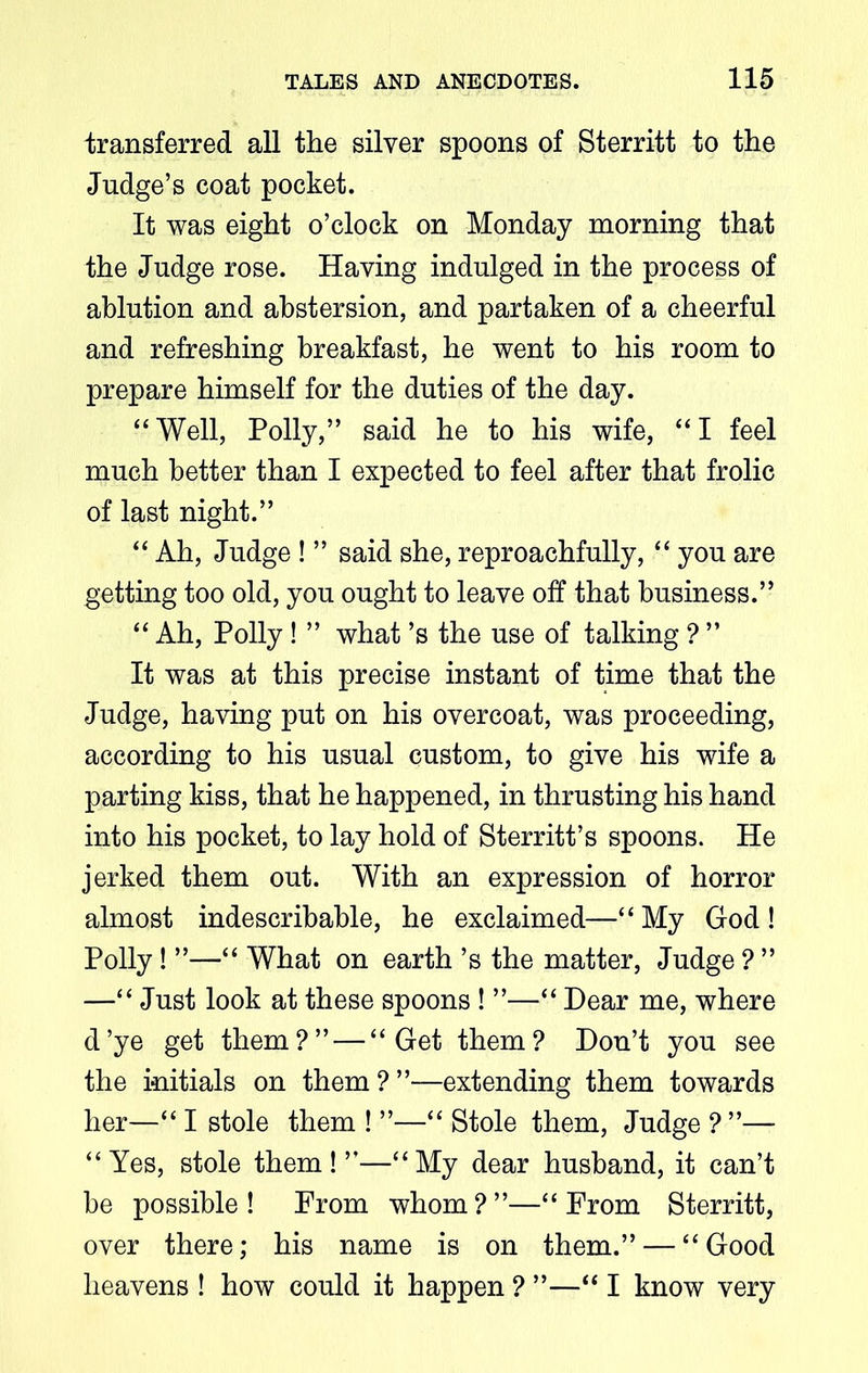 transferred all the silver spoons of Sterritt to the Judge’s coat pocket. It was eight o’clock on Monday morning that the Judge rose. Having indulged in the process of ablution and abstersion, and partaken of a cheerful and refreshing breakfast, he went to his room to prepare himself for the duties of the day. “ Well, Polly,” said he to his wife, “ I feel much better than I expected to feel after that frolic of last night.” “ Ah, Judge ! ” said she, reproachfully, “ you are getting too old, you ought to leave off that business.” “ Ah, Polly ! ” what’s the use of talking ? ” It was at this precise instant of time that the Judge, having put on his overcoat, was proceeding, according to his usual custom, to give his wife a parting kiss, that he happened, in thrusting his hand into his pocket, to lay hold of Sterritt’s spoons. He jerked them out. With an expression of horror almost indescribable, he exclaimed—“ My God ! Polly ! ”—“ What on earth ’s the matter, Judge ? ” —“ Just look at these spoons ! ”—“ Hear me, where d’ye get them?” — “Get them? Don’t you see the initials on them?”—extending them towards her—“ I stole them ! ”—“ Stole them, Judge ? ”— “Yes, stole them!”—“My dear husband, it can’t be possible! Prom whom?”—“From Sterritt, over there; his name is on them.” — “Good heavens ! how could it happen ? ”—“ I know very