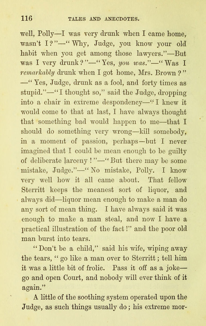 well, Polly—I was very drunk when I came home, wasn’t I?”—“ Why, Judge, you know your old habit when you get among those lawyers.”—But was I very drunk?”—“Yes, you ivas.”—“Was I remarkably drunk when I got home, Mrs. Brown ? ” —“ Yes, Judge, drunk as a fool, and forty times as stupid.”—“I thought so,” said the Judge, dropping into a chair in extreme despondency—“ I knew it would come to that at last, I have always thought that something had would happen to me—that I should do something very wrong—kill somebody, in a moment of passion, perhaps—but I never imagined that I could be mean enough to be guilty of deliberate larceny ! ”—“But there may be some mistake, Judge.”—“ No mistake, Polly. I know very well how it all came about. That fellow Sterritt keeps the meanest sort of liquor, and always did—liquor mean enough to make a man do any sort of mean thing. I have always said it was enough to make a man steal, and now I have a practical illustration of the fact!” and the poor old man burst into tears. “Don’t he a child,” said his wife, wiping away the tears, “ go like a man over to Sterritt; tell him it was a little bit of frolic. Pass it off as a joke— go and open Court, and nobody will ever think of it again.” A little of the soothing system operated upon the Judge, as such things usually do; his extreme mor-