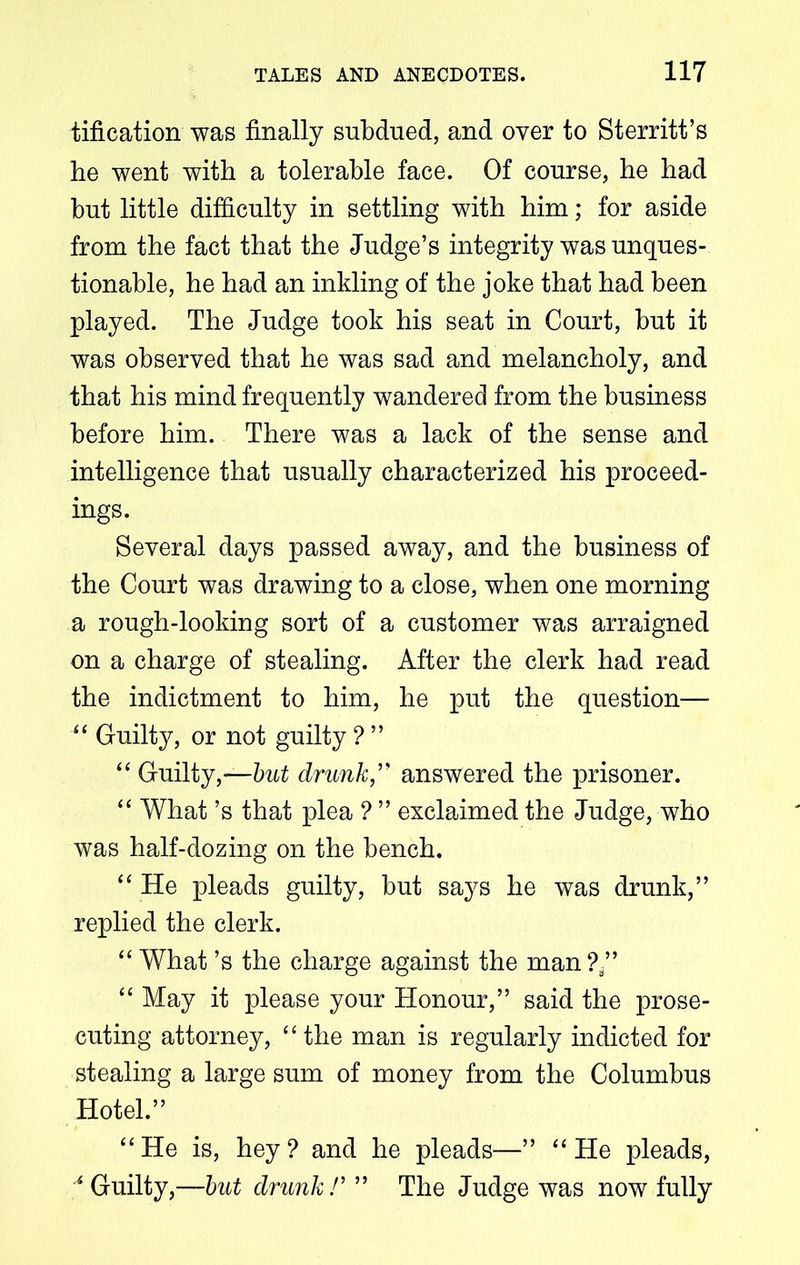 tification was finally subdued, and over to Sterritt’s be went with a tolerable face. Of course, he had but little difficulty in settling with him; for aside from the fact that the Judge’s integrity was unques- tionable, he had an inkling of the joke that had been played. The Judge took his seat in Court, but it was observed that he was sad and melancholy, and that his mind frequently wandered from the business before him. There was a lack of the sense and intelligence that usually characterized his proceed- ings. Several days passed away, and the business of the Court was drawing to a close, when one morning a rough-looking sort of a customer was arraigned on a charge of stealing. After the clerk had read the indictment to him, he put the question— “ Guilty, or not guilty ? ” “ Guilty,—but drunk,” answered the prisoner. “ What’s that plea ? ” exclaimed the Judge, who was half-dozing on the bench. “ He pleads guilty, but says he was drunk,” replied the clerk. “ What’s the charge against the man?/’ “ May it please your Honour,” said the prose- cuting attorney, “the man is regularly indicted for stealing a large sum of money from the Columbus Hotel.” “He is, hey? and he pleads—” “He pleads, A Guilty,—but drunk !’ ” The Judge was now fully