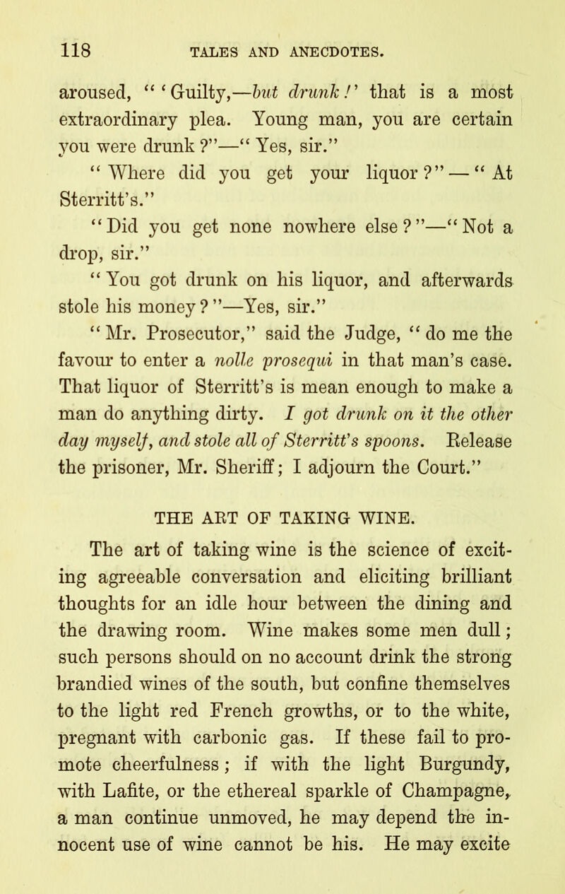 aroused, “‘Guilty,—but drunk!' that is a most extraordinary plea. Young man, you are certain you were drunk ?”—“ Yes, sir.” “Where did you get your liquor?” — “At Sterritt’s.” “Did you get none nowhere else?”—“Not a drop, sir.” “ You got drunk on his liquor, and afterwards stole his money?”—Yes, sir.” “ Mr. Prosecutor,” said the Judge, “ do me the favour to enter a nolle prosequi in that man’s case. That liquor of Sterritt’s is mean enough to make a man do anything dirty. I got drunk on it the other day myself, and stole all of Sterritt’s spoons. Release the prisoner, Mr. Sheriff; I adjourn the Court.” THE ART OF TAKING WINE. The art of taking wine is the science of excit- ing agreeable conversation and eliciting brilliant thoughts for an idle hour between the dining and the drawing room. Wine makes some men dull; such persons should on no account drink the strong brandied wines of the south, but confine themselves to the light red French growths, or to the white, pregnant with carbonic gas. If these fail to pro- mote cheerfulness; if with the light Burgundy, with Lafite, or the ethereal sparkle of Champagne, a man continue unmoved, he may depend the in- nocent use of wine cannot be his. He may excite