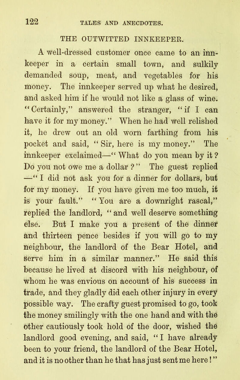 THE OUTWITTED INNKEEPER. A well-dressed customer once came to an inn- keeper in a certain small town, and sulkily- demanded soup, meat, and vegetables for his money. The innkeeper served up what he desired, and asked him if he would not like a glass of wine. “Certainly,” answered the stranger, “if I can have it for my money.” When he had well relished it, he drew out an old worn farthing from his pocket and said, “ Sir, here is my money.” The innkeeper exclaimed—“ What do you mean by it ? Do you not owe me a dollar ? ” The guest replied —“I did not ask you for a dinner for dollars, but for my money. If you have given me too much, it is your fault.” “ You are a downright rascal,” replied the landlord, “ and well deserve something else. But I make you a present of the dinner and thirteen pence besides if you will go to my neighbour, the landlord of the Bear Hotel, and serve him in a similar manner.” He said this because he lived at discord with his neighbour, of whom he was envious on account of his success in trade, and they gladly did each other injury in every possible way. The crafty guest promised to go, took the money smilingly with the one hand and with the other cautiously took hold of the door, wished the landlord good evening, and said, “ I have already been to your friend, the landlord of the Bear Hotel, and it is no other than he that has just sent me here! ”