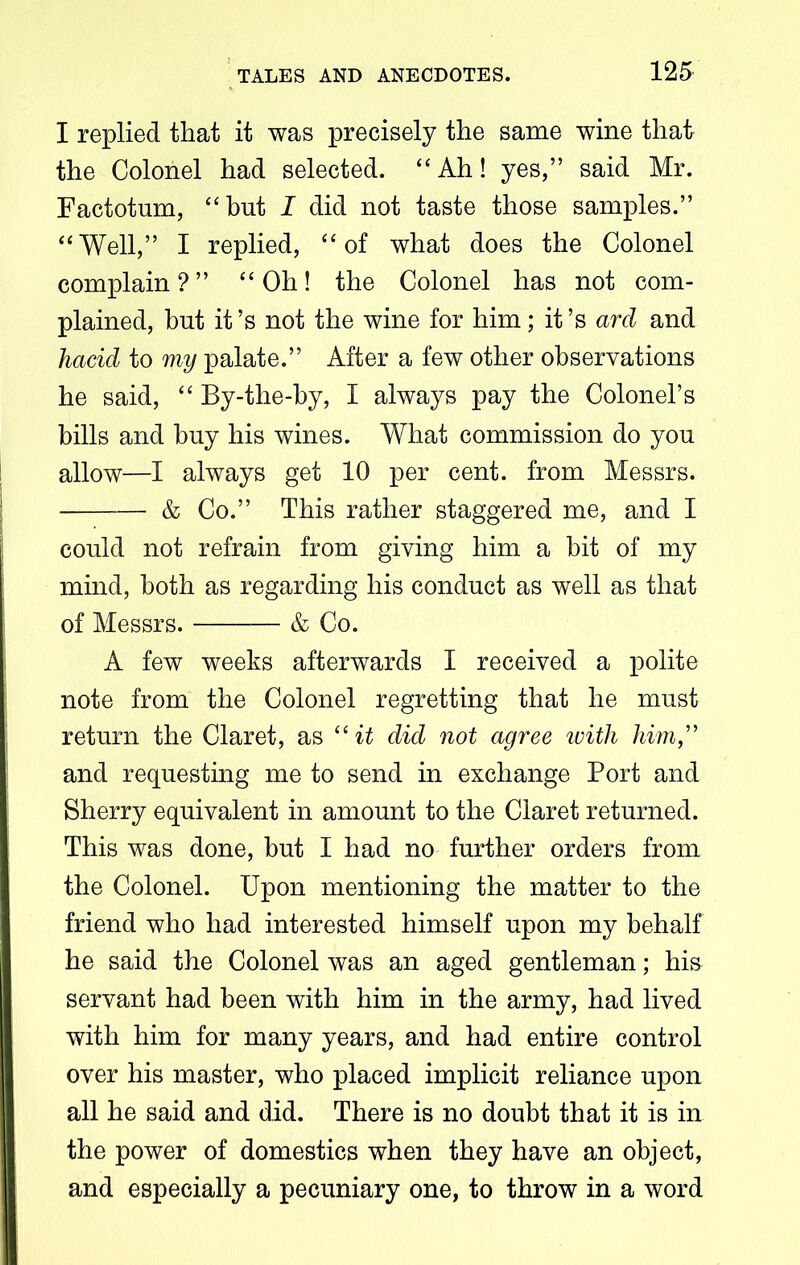 I replied that it was precisely the same wine that the Colonel had selected. “Ah! yes,” said Mr. Factotum, “but I did not taste those samples.” “Well,” I replied, “of what does the Colonel complain?” “Oh! the Colonel has not com- plained, but it’s not the wine for him; it’s ard and hacid to my palate.” After a few other observations he said, “ By-the-by, I always pay the Colonel’s bills and buy his wines. What commission do you allow—I always get 10 per cent, from Messrs. & Co.” This rather staggered me, and I could not refrain from giving him a bit of my mind, both as regarding his conduct as well as that of Messrs. & Co. A few weeks afterwards I received a polite note from the Colonel regretting that he must return the Claret, as “it did not agree with him,” and requesting me to send in exchange Port and Sherry equivalent in amount to the Claret returned. This was done, but I had no further orders from the Colonel. Upon mentioning the matter to the friend who had interested himself upon my behalf he said the Colonel was an aged gentleman; his servant had been with him in the army, had lived with him for many years, and had entire control over his master, who placed implicit reliance upon all he said and did. There is no doubt that it is in the power of domestics when they have an object, and especially a pecuniary one, to throw in a word