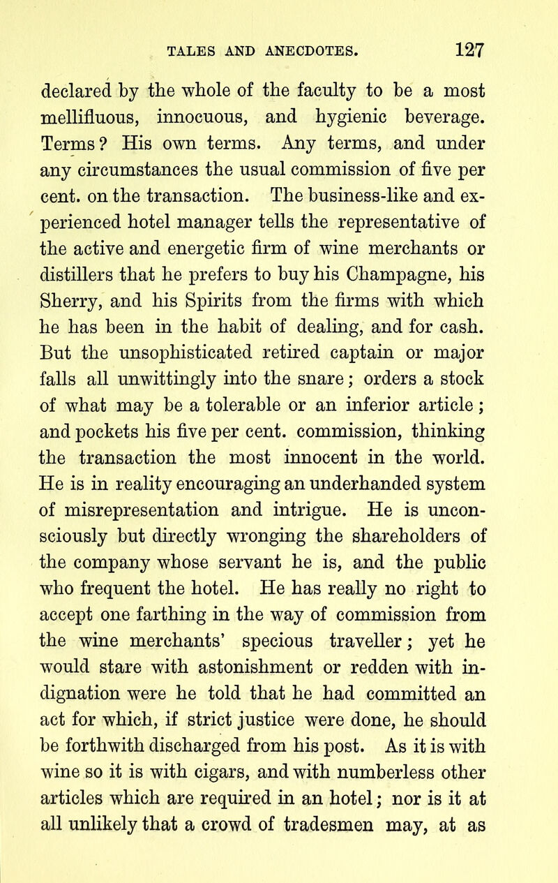 declared by the whole of the faculty to be a most mellifluous, innocuous, and hygienic beverage. Terms? His own terms. Any terms, and under any circumstances the usual commission of five per cent, on the transaction. The business-like and ex- perienced hotel manager tells the representative of the active and energetic firm of wine merchants or distillers that he prefers to buy his Champagne, his Sherry, and his Spirits from the firms with which he has been in the habit of dealing, and for cash. But the unsophisticated retired captain or major falls all unwittingly into the snare; orders a stock of what may be a tolerable or an inferior article; and pockets his five per cent, commission, thinking the transaction the most innocent in the world. He is in reality encouraging an underhanded system of misrepresentation and intrigue. He is uncon- sciously but directly wronging the shareholders of the company whose servant he is, and the public who frequent the hotel. He has really no right to accept one farthing in the way of commission from the wine merchants’ specious traveller; yet he would stare with astonishment or redden with in- dignation were he told that he had committed an act for which, if strict justice were done, he should be forthwith discharged from his post. As it is with wine so it is with cigars, and with numberless other articles which are required in an hotel; nor is it at all unlikely that a crowd of tradesmen may, at as