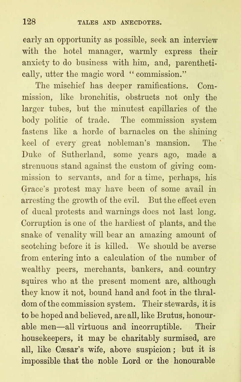 early an opportunity as possible, seek an interview with the hotel manager, warmly express their anxiety to do business with him, and, parentheti- cally, utter the magic word “ commission.” The mischief has deeper ramifications. Com- mission, like bronchitis, obstructs not only the larger tubes, but the minutest capillaries of the body politic of trade. The commission system fastens like a horde of barnacles on the shining keel of every great nobleman’s mansion. The Duke of Sutherland, some years ago, made a strenuous stand against the custom of giving com- mission to servants, and for a time, perhaps, his Grace’s protest may have been of some avail in arresting the growth of the evil. But the effect even of ducal protests and warnings does not last long. Corruption is one of the hardiest of plants, and the snake of venality will bear an amazing amount of scotching before it is killed. We should be averse from entering into a calculation of the number of wealthy peers, merchants, bankers, and country squires who at the present moment are, although they know it not, bound hand and foot in the thral- dom of the commission system. Their stewards, it is to be hoped and believed, are all, like Brutus, honour- able men—all virtuous and incorruptible. Their housekeepers, it may be charitably surmised, are all, like Caesar’s wife, above suspicion; but it is impossible that the noble Lord or the honourable