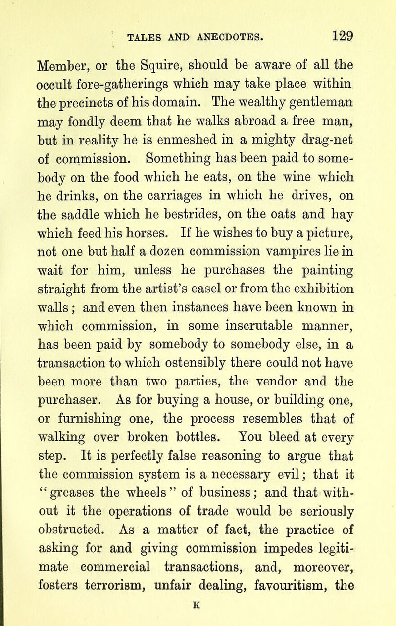Member, or the Squire, should be aware of all the occult fore-gatherings which may take place within the precincts of his domain. The wealthy gentleman may fondly deem that he walks abroad a free man, but in reality he is enmeshed in a mighty drag-net of commission. Something has been paid to some- body on the food which he eats, on the wine which he drinks, on the carriages in which he drives, on the saddle which he bestrides, on the oats and hay which feed his horses. If he wishes to buy a picture, not one but half a dozen commission vampires lie in wait for him, unless he purchases the painting straight from the artist’s easel or from the exhibition walls; and even then instances have been known in which commission, in some inscrutable manner, has been paid by somebody to somebody else, in a transaction to which ostensibly there could not have been more than two parties, the vendor and the purchaser. As for buying a house, or building one, or furnishing one, the process resembles that of walking over broken bottles. You bleed at every step. It is perfectly false reasoning to argue that the commission system is a necessary evil; that it “ greases the wheels ” of business; and that with- out it the operations of trade would be seriously obstructed. As a matter of fact, the practice of asking for and giving commission impedes legiti- mate commercial transactions, and, moreover, fosters terrorism, unfair dealing, favouritism, the K