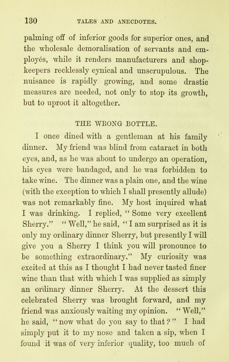 palming off of inferior goods for superior ones, and the wholesale demoralisation of servants and em- ployes, while it renders manufacturers and shop- keepers recklessly cynical and unscrupulous. The nuisance is rapidly growing, and some drastic measures are needed, not only to stop its growth, but to uproot it altogether. THE WKONGr BOTTLE. I once dined with a gentleman at his family dinner. My friend was blind from cataract in both eyes, and, as he was about to undergo an operation, his eyes were bandaged, and he was forbidden to take wine. The dinner was a plain one, and the wine (with the exception to which I shall presently allude) was not remarkably fine. My host inquired what I was drinking. I replied, “ Some very excellent Sherry.” “ Well,” he said, “ I am surprised as it is only my ordinary dinner Sherry, but presently I will give you a Sherry I think you will pronounce to be something extraordinary.” My curiosity was excited at this as I thought I had never tasted finer wine than that with which I was supplied as simply an ordinary dinner Sherry. At the dessert this celebrated Sherry was brought forward, and my friend was anxiously waiting my opinion. “ Well,” he said, “ now what do you say to that ? ” I had simply put it to my nose and taken a sip, when I found it was of very inferior quality, too much of