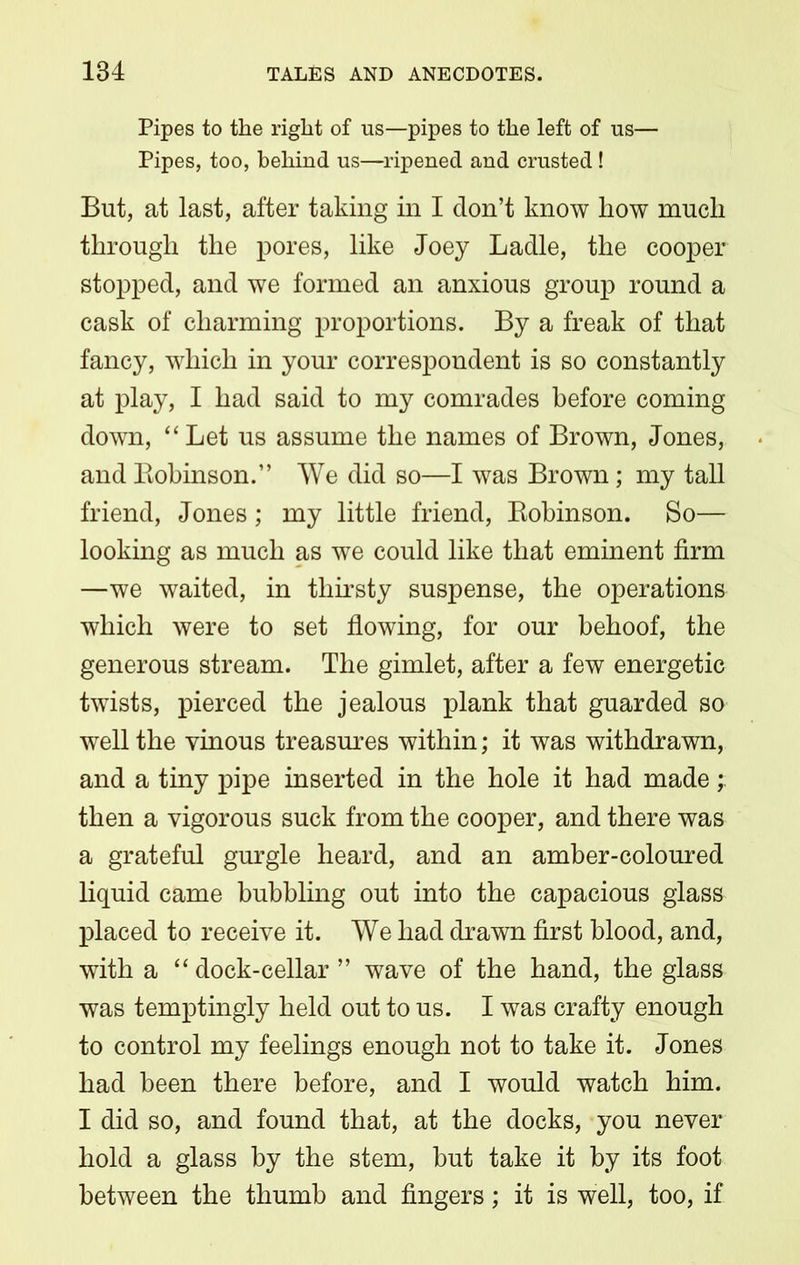 Pipes to the right of us—pipes to the left of us— Pipes, too, behind us—ripened and crusted ! But, at last, after taking in I don’t know how much through the pores, like Joey Ladle, the cooper stopped, and we formed an anxious group round a cask of charming proportions. By a freak of that fancy, which in your correspondent is so constantly at play, I had said to my comrades before coming down, “Let us assume the names of Brown, Jones, and Bobinson.” We did so—I was Brown; my tall friend, Jones; my little friend, Robinson. So— looking as much as we could like that eminent firm —we waited, in thirsty suspense, the operations which were to set flowing, for our behoof, the generous stream. The gimlet, after a few energetic twists, pierced the jealous plank that guarded so well the vinous treasures within; it was withdrawn, and a tiny pipe inserted in the hole it had made; then a vigorous suck from the cooper, and there was a grateful gurgle heard, and an amber-coloured liquid came bubbling out into the capacious glass placed to receive it. We had drawn first blood, and, with a “ dock-cellar ” wave of the hand, the glass was temptingly held out to us. I was crafty enough to control my feelings enough not to take it. Jones had been there before, and I would watch him. I did so, and found that, at the docks, you never hold a glass by the stem, but take it by its foot between the thumb and fingers; it is well, too, if