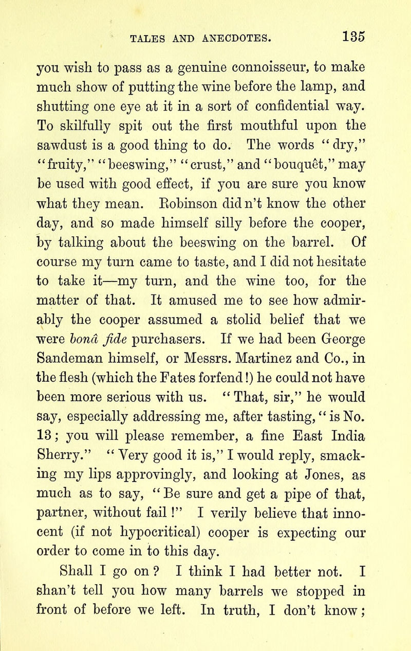 you wish to pass as a genuine connoisseur, to make much show of putting the wine before the lamp, and shutting one eye at it in a sort of confidential way. To skilfully spit out the first mouthful upon the sawdust is a good thing to do. The words “ dry,” “fruity,” “beeswing,” “crust,” and “bouquet,” may be used with good effect, if you are sure you know what they mean. Eobinson did n’t know the other day, and so made himself silly before the cooper, by talking about the beeswing on the barrel. Of course my turn came to taste, and I did not hesitate to take it—my turn, and the wine too, for the matter of that. It amused me to see how admir- ably the cooper assumed a stolid belief that we were bond fide purchasers. If we had been George Sandeman himself, or Messrs. Martinez and Co., in the flesh (which the Fates forfend!) he could not have been more serious with us. “ That, sir,” he would say, especially addressing me, after tasting, “ is No. 18; you will please remember, a fine East India Sherry.” “ Yery good it is,” I would reply, smack- ing my lips approvingly, and looking at Jones, as much as to say, “ Be sure and get a pipe of that, partner, without fail!” I verily believe that inno- cent (if not hypocritical) cooper is expecting our order to come in to this day. Shall I go on ? I think I had better not. I shan’t tell you how many barrels we stopped in front of before we left. In truth, I don’t know;