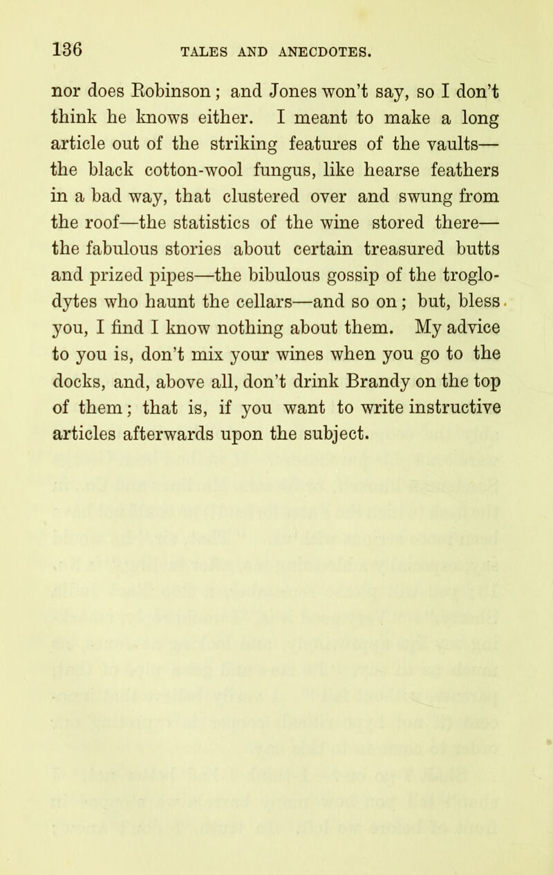 nor does Bobinson; and Jones won’t say, so I don’t think he knows either. I meant to make a long article out of the striking features of the vaults— the black cotton-wool fungus, like hearse feathers in a bad way, that clustered over and swung from the roof—the statistics of the wine stored there— the fabulous stories about certain treasured butts and prized pipes—the bibulous gossip of the troglo- dytes who haunt the cellars—and so on; but, bless. you, I find I know nothing about them. My advice to you is, don’t mix your wines when you go to the docks, and, above all, don’t drink Brandy on the top of them; that is, if you want to write instructive articles afterwards upon the subject.