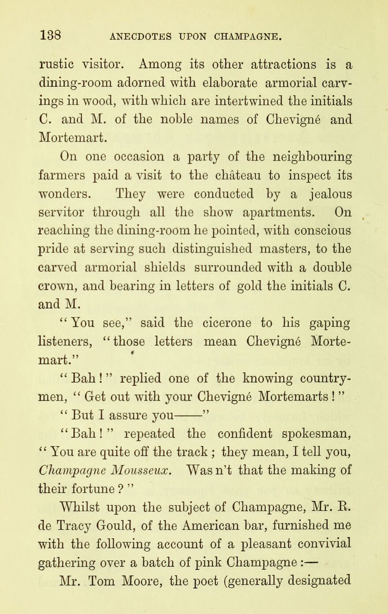 rustic visitor. Among its other attractions is a dining-room adorned with elaborate armorial carv- ings in wood, with which are intertwined the initials C. and M. of the noble names of Chevigne and Mortemart. On one occasion a party of the neighbouring farmers paid a visit to the chateau to inspect its wonders. They were conducted by a jealous servitor through all the show apartments. On reaching the dining-room he pointed, with conscious pride at serving such distinguished masters, to the carved armorial shields surrounded with a double crowrn, and bearing in letters of gold the initials C. and M. “ You see,” said the cicerone to his gaping listeners, “ those letters mean Chevigne Morte- mart.” “ Bah! ” replied one of the knowing country- men, “ Get out with your Chevigne Mortemarts ! ” “ But I assure you ” “Bah!” repeated the confident spokesman, “ You are quite off the track ; they mean, I tell you, Champagne Mousseux. Was n’t that the making of their fortune ? ” Whilst upon the subject of Champagne, Mr. B. de Tracy Gould, of the American bar, furnished me with the following account of a pleasant convivial gathering over a batch of pink Champagne Mr. Tom Moore, the poet (generally designated