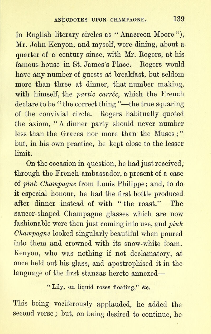 in English literary circles as “ Anacreon Moore ”), Mr. John Kenyon, and myself, were dining, about a quarter of a century since, with Mr. Eogers, at his famous house in St. James’s Place. Eogers would have any number of guests at breakfast, but seldom more than three at dinner, that number making, with himself, the partie carree, which the French declare to be “ the correct thing ”—the true squaring of the convivial circle. Eogers habitually quoted the axiom, “ A dinner party should never number less than the Graces nor more than the Muses; ” but, in his own practice, he kept close to the lesser limit. On the occasion in question, he had just received,: through the French ambassador, a present of a case of pink Champagne from Louis Philippe; and, to do it especial honour, he had the first bottle produced after dinner instead of with “ the roast.” The saucer-shaped Champagne glasses which are now fashionable were then just coming into use, and pink Champagne looked singularly beautiful when poured into them and crowned with its snow-white foam. Kenyon, who was nothing if not declamatory, at once held out his glass, and apostrophised it in the language of the first stanzas hereto annexed— “Lily, on liquid roses floating,” &c. This being vociferously applauded, he added the second verse; but, on being desired to continue, he