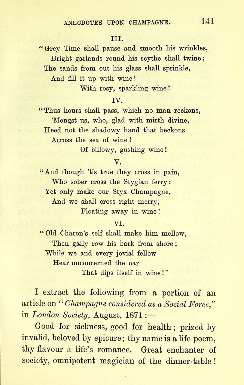 III. “Grey Time shall pause and smooth his wrinkles, Bright garlands round his scythe shall twine; The sands from out his glass shall sprinkle, And fill it up with wine! With rosy, sparkling wine! IY. “ Thus hours shall pass, which no man reckons, ’Mongst us, who, glad with mirth divine, Heed not the shadowy hand that beckons Across the sea of wine ! Of billowy, gushing wine ! Y. “And though ’tis true they cross in pain, Who sober cross the Stygian ferry: Yet only make our Styx Champagne, And we shall cross right merry, Floating away in wine! YI. “ Old Charon’s self shall make him mellow, Then gaily row his bark from shore ; While we and every jovial fellow Hear unconcerned the oar That dips itself in wine! ” I extract the following from a portion of an article on “ Champagne considered as a Social Force in London Society, August, 1871:— Good for sickness, good for health; prized by invalid, beloved by epicure; thy name is a life poem, thy flavour a life’s romance. Great enchanter of society, omnipotent magician of the dinner-table !