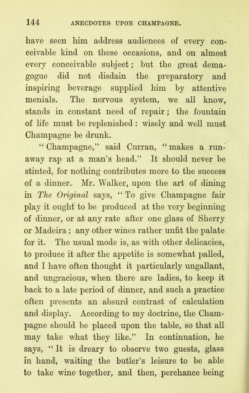 have seen him address audiences of every con- ceivable kind on these occasions, and on almost every conceivable subject; but the great dema- gogue did not disdain the preparatory and inspiring beverage supplied him by attentive menials. The nervous system, we all know, stands in constant need of repair; the fountain of life must be replenished : wisely and well must Champagne be drunk. “Champagne,” said Curran, “makes a run- away rap at a man’s head.” It should never be stinted, for nothing contributes more to the success of a dinner. Mr. Walker, upon the art of dining in The Original says, “ To give Champagne fair play it ought to be produced at the very beginning of dinner, or at any rate after one glass of Sherry or Madeira; any other wines rather unfit the palate for it. The usual mode is, as with other delicacies, to produce it after the appetite is somewhat palled, and I have often thought it particularly ungallant, and ungracious, when there are ladies, to keep it back to a late period of dinner, and such a practice often presents an absurd contrast of calculation and display. According to my doctrine, the Cham- pagne should be placed upon the table, so that all may take what they like.” In continuation, he says, “It is dreary to observe two guests, glass in hand, waiting the butler’s leisure to be able to take wine together, and then, perchance being