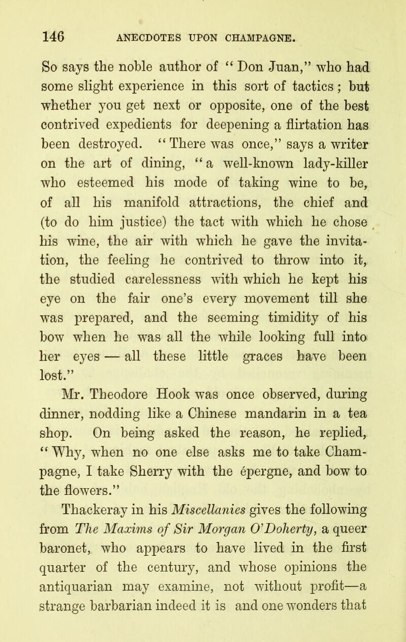 So says the noble author of “ Don Juan,” who had some slight experience in this sort of tactics; but whether you get next or opposite, one of the best contrived expedients for deepening a flirtation has been destroyed. “ There was once,” says a writer on the art of dining, “ a well-known lady-killer who esteemed his mode of taking wine to be, of all his manifold attractions, the chief and (to do him justice) the tact with which he chose his wine, the air with which he gave the invita- tion, the feeling he contrived to throw into it, the studied carelessness with which he kept his eye on the fair one’s every movement till she was prepared, and the seeming timidity of his bow when he was all the while looking full into her eyes — all these little graces have been lost.” Mr. Theodore Hook was once observed, during dinner, nodding like a Chinese mandarin in a tea shop. On being asked the reason, he replied, “ Why, when no one else asks me to take Cham- pagne, I take Sherry with the epergne, and bow to the flowers.” Thackeray in his Miscellanies gives the following from The Maxims of Sir Morgan O’Doherty, a queer baronet, who appears to have lived in the first quarter of the century, and whose opinions the antiquarian may examine, not without profit—a strange barbarian indeed it is and one wonders that