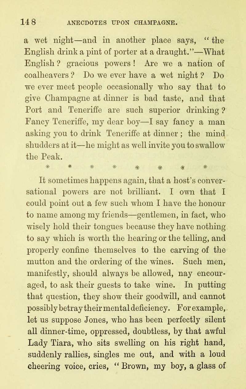 a wet night—and in another place says, “ the English drink a pint of porter at a draught.”—What English ? gracious powers ! Are we a nation of coalheavers ? Do we ever have a wet night ? Do we ever meet people occasionally who say that to give Champagne at dinner is bad taste, and that Port and Teneriffe are such superior drinking ? Fancy Teneriffe, my dear hoy—I say fancy a man asking you to drink Teneriffe at dinner ; the mind shudders at it—he might as well invite you to swallow the Peak. ******** It sometimes happens again, that a host’s conver- sational powers are not brilliant. I own that I could point out a few such whom I have the honour to name among my friends—gentlemen, in fact, who wisely hold their tongues because they have nothing to say which is worth the hearing or the telling, and properly confine themselves to the carving of the mutton and the ordering of the wines. Such men, manifestly, should always be allowed, nay encour- aged, to ask their guests to take wine. In putting that question, they show their goodwill, and cannot possibly betray their mental deficiency. For example, let us suppose Jones, who has been perfectly silent all dinner-time, oppressed, doubtless, by that awful Lady Tiara, who sits swelling on his right hand, suddenly rallies, singles me out, and with a loud cheering voice, cries, “ Brown, my boy, a glass of