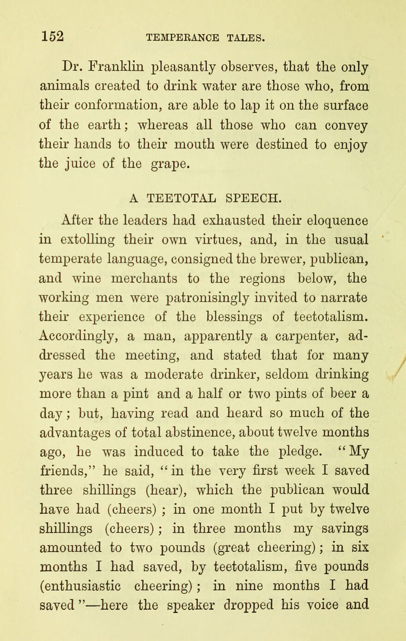 Dr. Franklin pleasantly observes, that the only animals created to drink water are those who, from their conformation, are able to lap it on the surface of the earth; whereas all those who can convey their hands to their mouth were destined to enjoy the juice of the grape. A TEETOTAL SPEECH. After the leaders had exhausted their eloquence in extolling their own virtues, and, in the usual ' temperate language, consigned the brewer, publican, and wine merchants to the regions below, the working men were patronisingly invited to narrate then* experience of the blessings of teetotalism. Accordingly, a man, apparently a carpenter, ad- dressed the meeting, and stated that for many years he was a moderate drinker, seldom drinking more than a pint and a half or two pints of beer a day; but, having read and heard so much of the advantages of total abstinence, about twelve months ago, he was induced to take the pledge. “My friends,” he said, “ in the very first week I saved three shillings (hear), which the publican would have had (cheers) ; in one month I put by twelve shillings (cheers); in three months my savings amounted to two pounds (great cheering); in six months I had saved, by teetotalism, five pounds (enthusiastic cheering); in nine months I had saved ”—here the speaker dropped his voice and