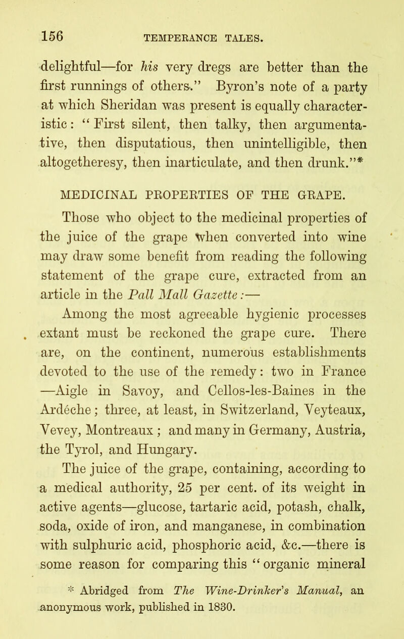 delightful—for his very dregs are better than the first runnings of others-.” Byron’s note of a party at which Sheridan was present is equally character- istic : “ First silent, then talky, then argumenta- tive, then disputatious, then unintelligible, then altogetheresy, then inarticulate, and then drunk.”* MEDICINAL PROPERTIES OF THE GRAPE. Those who object to the medicinal properties of the juice of the grape tyhen converted into wine may draw some benefit from reading the following statement of the grape cure, extracted from an article in the Pall Mall Gazette:— Among the most agreeable hygienic processes . extant must he reckoned the grape cure. There are, on the continent, numerous establishments devoted to the use of the remedy: two in France —Aigle in Savoy, and Cellos-les-Baines in the Ardeche; three, at least, in Switzerland, Yeyteaux, Yevey, Montreaux ; and many in Germany, Austria, the Tyrol, and Hungary. The juice of the grape, containing, according to a medical authority, 25 per cent, of its weight in active agents—glucose, tartaric acid, potash, chalk, soda, oxide of iron, and manganese, in combination with sulphuric acid, phosphoric acid, &c.—there is some reason for comparing this “ organic mineral * Abridged from The Wine-Drinker's Manual, an anonymous work, published in 1830.